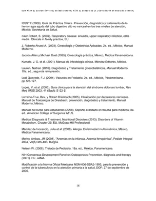 G U Í A P A R A E L S U S T E N T A N T E D E L E X A M E N G E N E R A L P A R A E L E G R E S O D E L A L I C E N C I A T U R A E N M E D I C I N A G E N E R A L
18
ISSSTE (2008). Guía de Práctica Clínica. Prevención, diagnóstico y tratamiento de la
hemorragia aguda del tubo digestivo alto no variceal en los tres niveles de atención,
México, Secretaría de Salud.
Ivker Robert, S. (2002). Respiratory disease: sinusitis, upper respiratory infection, otitis
media. Clinicals in family practice, EU.
J. Roberto Ahued A. (2003). Ginecología y Obstetricia Aplicadas, 2a. ed., México, Manual
Moderno.
Jacobs Allan y Michael Gast (1995). Ginecología práctica, México, Médica Panamericana.
Kumate, J. G. et al. (2001). Manual de infectología clínica, Méndez Editores, México.
Lauren, Nathan (2010). Diagnóstico y Tratamiento ginecobstétricos, Manual Moderno,
10a. ed., segunda reimpresión.
Leal Quevedo, F.J. (2004). Vacunas en Pediatría, 2a. ed., México, Panamericana ,
pp.126-127.
Lopez, V. et al. (2003). Guía clínica para la atención del síndrome doloroso lumbar, Rev
Med IMSS 2003; 41 (Supl): S123-S.
Lorraine-True, Bev. y Robert Dreisbach (2005). Intoxicación por depresores nerviosos.
Manual de Toxicología de Dreisbach: prevención, diagnóstico y tratamiento, Manual
Moderno, México.
Manual del curso para estudiantes (2008). Soporte avanzado en trauma para médicos, 8a.
ed., American College of Surgenos ATLS.
Medical Diagnosis & Treatment, Nutritional Disorders (2013). Disorders of Vitamin
Metabolism, Chapter 29, EU, McGraw-Hill Professional
Méndez de Inocencio, Julia et al. (2008). Alergia. Enfermedad multisistémica, México,
Médica Panamericana.
Merino Arribas, JM (2004). "Anemias en la infancia. Anemia ferropénica", Pediatr Integral
2004, VII(5):385-403, Burgos.
Nelson W. (2008). Tratado de Pediatría, 18a. ed., México, Panamericana.
NIH Consensus Development Panel on Osteoporosis Prevention, diagnosis and therapy
(2001). EU, JAMA.
Modificación a la Norma Oficial Mexicana NOM-006-SSA2-1993, para la prevención y
control de la tuberculosis en la atención primaria a la salud, DOF: 27 de septiembre de
2005.
 