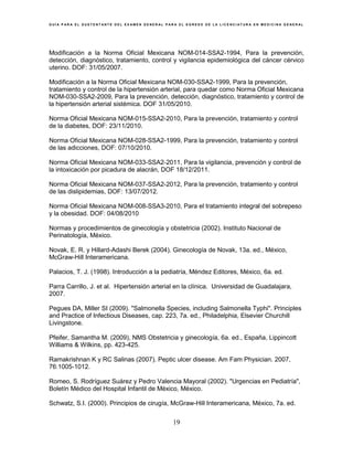 G U Í A P A R A E L S U S T E N T A N T E D E L E X A M E N G E N E R A L P A R A E L E G R E S O D E L A L I C E N C I A T U R A E N M E D I C I N A G E N E R A L
19
Modificación a la Norma Oficial Mexicana NOM-014-SSA2-1994, Para la prevención,
detección, diagnóstico, tratamiento, control y vigilancia epidemiológica del cáncer cérvico
uterino. DOF: 31/05/2007.
Modificación a la Norma Oficial Mexicana NOM-030-SSA2-1999, Para la prevención,
tratamiento y control de la hipertensión arterial, para quedar como Norma Oficial Mexicana
NOM-030-SSA2-2009, Para la prevención, detección, diagnóstico, tratamiento y control de
la hipertensión arterial sistémica. DOF 31/05/2010.
Norma Oficial Mexicana NOM-015-SSA2-2010, Para la prevención, tratamiento y control
de la diabetes, DOF: 23/11/2010.
Norma Oficial Mexicana NOM-028-SSA2-1999, Para la prevención, tratamiento y control
de las adicciones, DOF: 07/10/2010.
Norma Oficial Mexicana NOM-033-SSA2-2011, Para la vigilancia, prevención y control de
la intoxicación por picadura de alacrán, DOF 18/12/2011.
Norma Oficial Mexicana NOM-037-SSA2-2012, Para la prevención, tratamiento y control
de las dislipidemias, DOF: 13/07/2012.
Norma Oficial Mexicana NOM-008-SSA3-2010, Para el tratamiento integral del sobrepeso
y la obesidad. DOF: 04/08/2010
Normas y procedimientos de ginecología y obstetricia (2002). Instituto Nacional de
Perinatología, México.
Novak, E. R. y Hillard-Adashi Berek (2004). Ginecología de Novak, 13a. ed., México,
McGraw-Hill Interamericana.
Palacios, T. J. (1998). Introducción a la pediatría, Méndez Editores, México, 6a. ed.
Parra Carrillo, J. et al. Hipertensión arterial en la clínica. Universidad de Guadalajara,
2007.
Pegues DA, Miller SI (2009). "Salmonella Species, including Salmonella Typhi". Principles
and Practice of Infectious Diseases, cap. 223, 7a. ed., Philadelphia, Elsevier Churchill
Livingstone.
Pfeifer, Samantha M. (2009), NMS Obstetricia y ginecología, 6a. ed., España, Lippincott
Williams & Wilkins, pp. 423-425.
Ramakrishnan K y RC Salinas (2007). Peptic ulcer disease. Am Fam Physician. 2007,
76:1005-1012.
Romeo, S. Rodríguez Suárez y Pedro Valencia Mayoral (2002). "Urgencias en Pediatría",
Boletín Médico del Hospital Infantil de México, México.
Schwatz, S.I. (2000). Principios de cirugía, McGraw-Hill Interamericana, México, 7a. ed.
 