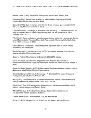 G U Í A P A R A E L S U S T E N T A N T E D E L E X A M E N G E N E R A L P A R A E L E G R E S O D E L A L I C E N C I A T U R A E N M E D I C I N A G E N E R A L
22
Babbie, Earl R. (1988). Métodos de investigación por encuesta, México, FCE.
Cenavece (2012). Manual para la vigilancia epidemiológica de enfermedad febril
exantemática, México, Secretaría de Salud.
Conasida (2009). Guía de manejo antirretroviral de las personas que viven con el VIH-
SIDA, 4a. ed., México, Secretaría de Salud.
Córdova Villalobos, José Ángel, S. Ponce de León Rosales y J. L. Valdespino (2009). 25
años de SIDA en México: Logros, desaciertos y retos, 2a. ed. Secretaría de Salud.
Censida, INSP., p. 79
FIGO (2006). Recomendaciones sobre temas de ética en obstetricia y ginecología. Comité
para el Estudio de los Aspectos Éticos de la Reproducción Humana y Salud de la Mujer
de la FIGO, noviembre de 2006
García de Alba, Javier (1995). Estadística para el equipo del área de salud. México.
Universidad de Guadalajara.
García-Segovia P. y Martínez-Monzó J. (2005). Técnicas de alimentación y medicina
general aplicadas, México, Alfaomega.
Gobierno Federal. Plan Nacional de Desarrollo 2006-2012, México.
Gracia, G. (1998). La autonomía del paciente y los derechos del paciente: el
consentimiento informado. Aspectos bioéticos de la medicina. Bioética clínica, Bogotá, El
Búho.
Hernández Ávila, Mauricio. (2007). Epidemiología: Diseño y análisis de estudios, Instituto
Nacional de salud Pública, México, Panamericana.
Hernández Sampieri, Roberto, C. Fernández y P. Baptista (2003). Metodología de la
Investigación, 3a. ed., México, McGraw-Hill.
IMSS (1997). "Administración de la calidad de la atención médica", Revista Médica del
Instituto Mexicano del seguro Social, I1997: 35 (4), 257-64
IMSS (2009). Guía de Práctica Clínica. Diagnóstico y tratamiento de la diabetes tipo 2,
México, Instituto Mexicano del Seguro Social.
IMSS (2009). Guía de Práctica Clínica. Diagnóstico y tratamiento del cáncer
cervicouterino, México, Secretaría de Salud.
Koontz, Harold. (2003). Administration, 12a. ed., McGraw-Hill.
Kuthy J.P. (2003). Introducción a la Bioética. 2a. ed. México. Méndez Editores.
 