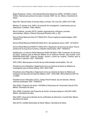 G U Í A P A R A E L S U S T E N T A N T E D E L E X A M E N G E N E R A L P A R A E L E G R E S O D E L A L I C E N C I A T U R A E N M E D I C I N A G E N E R A L
23
Magis Rodríguez, Carlos y Hermelinda Barrientos Bárcenas (2009). VIH/SIDA y Salud
Pública. Manual para personal de salud, Censida. INSP, 2a. ed., México, Secretaría de
Salud.
Mayo MJ. Natural history of primary biliary cirrhosis. Clin Liver Dis. 2008;12:277-288.
Méndez, R. Ignacio et al. (2001). El protocolo de investigación: Lineamientos para su
elaboración y análisis, Trillas, México.
Münch Galindo, Lourdes (2010). Gestión organizacional, enfoques y proceso
administrativo, México, Pearson Educación/Prentice Hall, p. 303.
Norma Oficial Mexicana Nom-017-SSA2-2012, Para la vigilancia epidemiológica, DOF:
19/02/2013.
Norma Oficial Mexicana NOM-004-SSA3-2012, del expediente clínico, DOF: 15/10/2012.
Norma Oficial Mexicana NOM-017-SSA3-2012, Regulación de servicios de salud. Para la
práctica de la acupuntura humana y métodos relacionados, DOF: 18/09/2012.
Modificación a la Norma Oficial Mexicana NOM-190-SSA1-1999. Prestación de Servicios
de Salud. Criterios para la Atención Médica de la Violencia Familiar, para quedar como
NOM-046-SSA2-2005. Violencia familiar, sexual y contra las mujeres. Criterios para la
prevención y atención, DOF: 19/04/2009.
OPS (1997). Manual para el control de las enfermedades transmisibles, 16a. ed.
Presidencia de la República. Reglamento de la Ley General de Salud en Materia de
Investigación para la Salud, México, DOF: 06/01/1987.
Presidencia de la República. Reglamento de la Ley General de Salud en Materia de
Prestación de Servicios de Atención Médica, DOF: 14/05/1986; Última Reforma DOF 04-
12-2009.
Presidencia de la República (2012). Código Penal Federal, tipo de lesiones. Últimas
reformas publicadas, DOF: 14/06/2012.
SSa (2002). Programa de Acción: VIH/SIDA e Infecciones de Transmisión Sexual (ITS),
México, Secretaría de salud.
SSa (2006). Evaluación del Programa de Acción: Arranque parejo en vida 2001-2005.
México, Secretaría de salud
SSa (2007). Guía para el llenado de los certificados de defunción y muerte fetal, México,
Secretaría de Salud.
SSa (2010). Cartillas Nacionales de Salud, México, Secretaría de Salud.
 