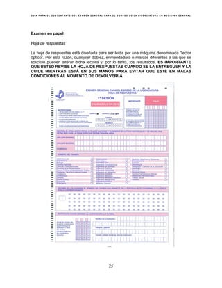 G U Í A P A R A E L S U S T E N T A N T E D E L E X A M E N G E N E R A L P A R A E L E G R E S O D E L A L I C E N C I A T U R A E N M E D I C I N A G E N E R A L
25
Examen en papel
Hoja de respuestas
La hoja de respuestas está diseñada para ser leída por una máquina denominada “lector
óptico”. Por esta razón, cualquier doblez, enmendadura o marcas diferentes a las que se
solicitan pueden alterar dicha lectura y, por lo tanto, los resultados. ES IMPORTANTE
QUE USTED REVISE LA HOJA DE RESPUESTAS CUANDO SE LA ENTREGUEN Y LA
CUIDE MIENTRAS ESTÁ EN SUS MANOS PARA EVITAR QUE ESTÉ EN MALAS
CONDICIONES AL MOMENTO DE DEVOLVERLA.
 