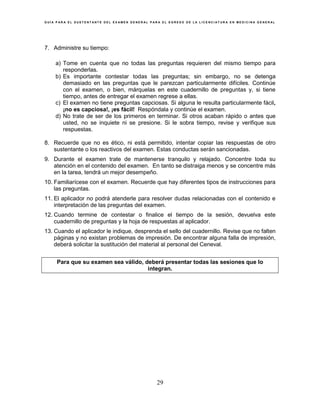 G U Í A P A R A E L S U S T E N T A N T E D E L E X A M E N G E N E R A L P A R A E L E G R E S O D E L A L I C E N C I A T U R A E N M E D I C I N A G E N E R A L
29
7. Administre su tiempo:
a) Tome en cuenta que no todas las preguntas requieren del mismo tiempo para
responderlas.
b) Es importante contestar todas las preguntas; sin embargo, no se detenga
demasiado en las preguntas que le parezcan particularmente difíciles. Continúe
con el examen, o bien, márquelas en este cuadernillo de preguntas y, si tiene
tiempo, antes de entregar el examen regrese a ellas.
c) El examen no tiene preguntas capciosas. Si alguna le resulta particularmente fácil,
¡no es capciosa!, ¡es fácil! Respóndala y continúe el examen.
d) No trate de ser de los primeros en terminar. Si otros acaban rápido o antes que
usted, no se inquiete ni se presione. Si le sobra tiempo, revise y verifique sus
respuestas.
8. Recuerde que no es ético, ni está permitido, intentar copiar las respuestas de otro
sustentante o los reactivos del examen. Estas conductas serán sancionadas.
9. Durante el examen trate de mantenerse tranquilo y relajado. Concentre toda su
atención en el contenido del examen. En tanto se distraiga menos y se concentre más
en la tarea, tendrá un mejor desempeño.
10. Familiarícese con el examen. Recuerde que hay diferentes tipos de instrucciones para
las preguntas.
11. El aplicador no podrá atenderle para resolver dudas relacionadas con el contenido e
interpretación de las preguntas del examen.
12. Cuando termine de contestar o finalice el tiempo de la sesión, devuelva este
cuadernillo de preguntas y la hoja de respuestas al aplicador.
13. Cuando el aplicador le indique, desprenda el sello del cuadernillo. Revise que no falten
páginas y no existan problemas de impresión. De encontrar alguna falla de impresión,
deberá solicitar la sustitución del material al personal del Ceneval.
Para que su examen sea válido, deberá presentar todas las sesiones que lo
integran.
 