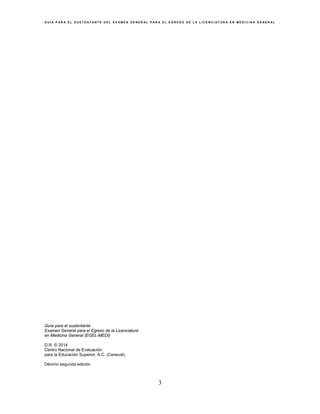 G U Í A P A R A E L S U S T E N T A N T E D E L E X A M E N G E N E R A L P A R A E L E G R E S O D E L A L I C E N C I A T U R A E N M E D I C I N A G E N E R A L
3
Guía para el sustentante
Examen General para el Egreso de la Licenciatura
en Medicina General (EGEL-MEDI)
D.R. © 2014
Centro Nacional de Evaluación
para la Educación Superior, A.C. (Ceneval)
Décimo segunda edición
 