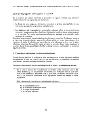 G U Í A P A R A E L S U S T E N T A N T E D E L E X A M E N G E N E R A L P A R A E L E G R E S O D E L A L I C E N C I A T U R A E N M E D I C I N A G E N E R A L
30
¿Qué tipo de preguntas se incluyen en el examen?
En el examen se utilizan reactivos o preguntas de opción múltiple que contienen
fundamentalmente los siguientes dos elementos:
• La base es una pregunta, afirmación, enunciado o gráfico acompañado de una
instrucción que plantea un problema explícitamente.
• Las opciones de respuesta son enunciados, palabras, cifras o combinaciones de
números y letras que guardan relación con la base del reactivo, donde sólo una opción
es la correcta. Para todas las preguntas del examen siempre se presentarán cuatro
opciones de respuesta.
Durante el examen usted encontrará diferentes formas de preguntar. En algunos casos se
le hace una pregunta directa, algunos le solicitan elegir un orden determinado, otros
requieren de usted la elección de elementos de una lista dada y otros más le piden
relacionar columnas. Comprender estos formatos le permitirá llegar mejor preparado al
examen. Con el fin de apoyarlo para facilitar su comprensión, a continuación se presentan
algunos ejemplos.
1. Preguntas o reactivos de cuestionamiento directo
En este tipo de reactivos el sustentante tiene que seleccionar una de las cuatro opciones
de respuestas a partir del criterio o acción que se solicite en el enunciado, afirmativo o
interrogativo, que se presenta en la base del reactivo.
Ejemplo correspondiente al área de Promoción de la salud y prevención de riesgos:
1. En la sala de espera del consultorio se encuentran cuatro pacientes: uno de 65
años, diabético y con claudicación intermitente; una multigesta con 38 SDG con
ruptura de membranas de media hora de evolución; un lactante con diarrea que
llora, y un joven con intoxicación etílica aguda con vómitos sin sangre ni datos
agregados.
El primer paciente que debe recibir la atención médica es:
A) el lactante con diarrea
B) el joven con intoxicación etílica
C) la mujer embarazada
D) el paciente diabético
 