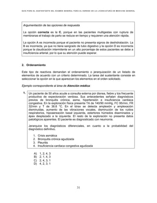 G U Í A P A R A E L S U S T E N T A N T E D E L E X A M E N G E N E R A L P A R A E L E G R E S O D E L A L I C E N C I A T U R A E N M E D I C I N A G E N E R A L
31
Argumentación de las opciones de respuesta
La opción correcta es la C, porque en las pacientes multigestas con ruptura de
membranas el trabajo de parto se reduce en tiempo y requieren una atención rápida.
La opción A es incorrecta porque el paciente no presenta signos de deshidratación. La
B es incorrecta, ya que no tiene sangrado de tubo digestivo y la opción D es incorrecta
porque la claudicación intermitente en un alto porcentaje de estos pacientes se debe a
insuficiencia arterial, por lo que su atención puede esperar.
2. Ordenamiento
Este tipo de reactivos demandan el ordenamiento o jerarquización de un listado de
elementos de acuerdo con un criterio determinado. La tarea del sustentante consiste en
seleccionar la opción en la que aparezcan los elementos en el orden solicitado.
Ejemplo correspondiente al área de Atención médica:
1. Un paciente de 50 años acude a consulta externa por disnea, fiebre y tos frecuente
productiva de expectoración verdosa. Sus antecedentes señalan diagnósticos
previos de bronquitis crónica, asma, hipertensión e insuficiencia cardiaca
congestiva. En la exploración física presenta TA de 140/90 mmHg, FC 95/min, FR
32/min y T de 38.8 °C. En el tórax se detecta amplexión y amplexación
disminuidas, aumento de las vibraciones vocales, disminución de los ruidos
respiratorios, hipoaereación basal izquierda, estertores húmedos diseminados y
ápex desplazado a la izquierda. El resto de la exploración no presenta datos
patológicos aparentes. El paciente es diagnosticado con neumonía.
Jerarquice los diagnósticos diferenciales, en cuanto a la probabilidad del
diagnóstico definitivo.
1. Crisis asmática
2. Bronquitis crónica agudizada
3. Pleuritis
4. Insuficiencia cardiaca congestiva agudizada
A) 1, 2, 4, 3
B) 2, 1, 4, 3
C) 2, 4, 3, 1
D) 4, 2, 3, 1
 