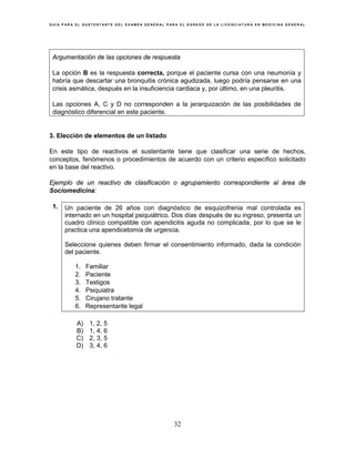 G U Í A P A R A E L S U S T E N T A N T E D E L E X A M E N G E N E R A L P A R A E L E G R E S O D E L A L I C E N C I A T U R A E N M E D I C I N A G E N E R A L
32
Argumentación de las opciones de respuesta
La opción B es la respuesta correcta, porque el paciente cursa con una neumonía y
habría que descartar una bronquitis crónica agudizada, luego podría pensarse en una
crisis asmática, después en la insuficiencia cardiaca y, por último, en una pleuritis.
Las opciones A, C y D no corresponden a la jerarquización de las posibilidades de
diagnóstico diferencial en este paciente.
3. Elección de elementos de un listado
En este tipo de reactivos el sustentante tiene que clasificar una serie de hechos,
conceptos, fenómenos o procedimientos de acuerdo con un criterio específico solicitado
en la base del reactivo.
Ejemplo de un reactivo de clasificación o agrupamiento correspondiente al área de
Sociomedicina:
1. Un paciente de 26 años con diagnóstico de esquizofrenia mal controlada es
internado en un hospital psiquiátrico. Dos días después de su ingreso, presenta un
cuadro clínico compatible con apendicitis aguda no complicada, por lo que se le
practica una apendicetomía de urgencia.
Seleccione quienes deben firmar el consentimiento informado, dada la condición
del paciente.
1. Familiar
2. Paciente
3. Testigos
4. Psiquiatra
5. Cirujano tratante
6. Representante legal
A) 1, 2, 5
B) 1, 4, 6
C) 2, 3, 5
D) 3, 4, 6
 
