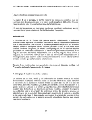 G U Í A P A R A E L S U S T E N T A N T E D E L E X A M E N G E N E R A L P A R A E L E G R E S O D E L A L I C E N C I A T U R A E N M E D I C I N A G E N E R A L
34
Argumentación de las opciones de respuesta
La opción B es la correcta, la Cartilla Nacional de Vacunación establece que las
primeras dosis de vacunación son: en el recién nacido se aplica la BCG, al los 2 meses
la pentavalente, a los 6 meses la influenza y al año la triple viral.
El resto de las opciones son incorrectas puesto que consideran sustituciones que no
corresponden a lo que establece la Cartilla Nacional de Vacunación.
Multirreactivo
El multirreactivo es un formato que permite evaluar conocimientos y habilidades
interrelacionados a partir de una temática común en un área de conocimiento determinada
o de la descripción de una situación o problema profesional específico. Su estructura
presenta primero la descripción de una situación, problema o caso, el cual puede incluir
un texto, una tabla, una gráfica, un mapa o un dibujo seguido por una serie de reactivos
que deben ser contestados considerando la información presentada inicialmente. Cada
pregunta se evalúa de manera independiente. Así, si de una pregunta no se conoce la
respuesta, es conveniente continuar con el resto de interrogantes relacionadas con el
mismo problema. Los reactivos pertenecientes al multirreactivo pueden adoptar distintos
formatos como los que se han descrito anteriormente.
Ejemplo de un multirreactivo correspondiente a las áreas de Atención médica y de
Promoción de la salud y prevención de riesgos:
► Inicia grupo de reactivos asociados a un caso.
Un paciente de 55 años, obeso y con antecedente de diabetes mellitus no insulino
dependiente de 15 años de evolución, acude a la consulta debido a una úlcera plantar en
el pie derecho. En la exploración física se detecta una úlcera de 3 x 2 cm en la base del
primer ortejo, de bordes necróticos y exudado verdoso fétido, además de exposición de la
grasa y coloración violácea en el primero y segundo ortejos. El médico tratante le realizó
curación local de la úlcera con debridación del tejido necrótico, aplicación de ungüento
con antibiótico local y prescripción de antibióticos orales. Se solicitaron pruebas de
laboratorio y se citó al paciente 3 días después para seguimiento. El paciente no acudió a
la cita programada hasta 10 días después, acompañado de una nota del segundo nivel de
atención, la cual explica que el paciente presentó cetoacidosis diabética que requirió
tratamiento hospitalario.
 