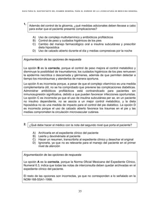 G U Í A P A R A E L S U S T E N T A N T E D E L E X A M E N G E N E R A L P A R A E L E G R E S O D E L A L I C E N C I A T U R A E N M E D I C I N A G E N E R A L
35
1.
Además del control de la glicemia, ¿qué medidas adicionales deben llevase a cabo
para evitar que el paciente presente complicaciones?
A) Uso de complejo multivitamínico y antibióticos profilácticos
B) Control de peso y cuidados higiénicos de los pies
C) Cambio del manejo farmacológico oral a insulina subcutánea y prescribir
dieta hiposódica
D) Uso de calzado abierto durante el día y medias compresivas por la noche
Argumentación de las opciones de respuesta
La opción B es la correcta, porque el control de peso mejora el control metabólico y
disminuye la posibilidad de traumatismos; los cuidados higiénicos de los pies remueven
la epidermis necrótica o descamada y gérmenes, además de que permiten detectar a
tiempo los microtraumas y atenderlos de manera oportuna.
La opción A es incorrecta porque, a pesar de que el complejo vitamínico es una medida
complementaria útil, no se ha comprobado que previene las complicaciones diabéticas.
Administrar antibióticos profilácticos está contraindicado para pacientes sin
inmunosupresión significativa, debido a que pueden favorecer infecciones oportunistas.
La opción C es incorrecta ya que el uso de insulina subcutánea per se, en un paciente
no insulino dependiente, no se asocia a un mejor control metabólico, y la dieta
hiposódica no es una medida de impacto para el control del pie diabético. La opción D
es incorrecta porque el uso de calzado abierto favorece los traumas en el pie y las
medias comprometen la circulación microvascular cutánea.
2. ¿Qué debe hacer el médico con la nota del segundo nivel que porta el paciente?
A) Archivarla en el expediente clínico del paciente
B) Leerla y devolvérsela al paciente
C) Hacer un resumen, transcribirla al expediente clínico y desechar el original
D) Ignorarla, ya que no es relevante para el manejo del paciente en el primer
nivel de atención
Argumentación de las opciones de respuesta
La opción A es la correcta, porque la Norma Oficial Mexicana del Expediente Clínico,
Numeral 6.3, indica que todas las notas de interconsulta deben quedar archivadas en el
expediente clínico del paciente.
El resto de las opciones son incorrectas, ya que no corresponden a lo señalado en la
NOM-168-SSA1-1998.
 