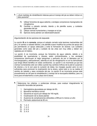 G U Í A P A R A E L S U S T E N T A N T E D E L E X A M E N G E N E R A L P A R A E L E G R E S O D E L A L I C E N C I A T U R A E N M E D I C I N A G E N E R A L
36
3. ¿Qué medidas de rehabilitación básicas para el manejo del pie se deben indicar en
este paciente?
A) Utilizar fomentos de agua caliente y vendajes compresivos impregnados de
nitroglicerina
B) Cambiar a calzado cerrado, blando y de plantilla suave, y cuidados
generales del pie
C) Utilizar cremas humectantes y masajes en el pie
D) Ejercicio dorso plantar con electroestimulación
Argumentación de las opciones de respuesta
La opción B es la correcta, porque el calzado cerrado evita lesiones inadvertidas del
pie y el cambio a calzado blando y de plantilla suave modifica los puntos de apoyo del
pie permitiendo un apoyo adecuado y evita la formación de úlceras. Los cuidados
generales como aseo del pie y cuidado de las uñas son muy útiles y deben ser
vigiladas por el médico.
La opción A es incorrecta, porque los fomentos de agua caliente, debido a la
posibilidad de quemaduras y úlceras, están contraindicados, y los vendajes
compresivos disminuyen el riego sanguíneo y perfusión de por sí alterados por la
microangiopatía y aterosclerosis, además el uso de nitroglicerina no se ha demostrado
que tenga efecto benéfico en estas condiciones. La opción C es incorrecta ya que las
cremas humectantes sólo son útiles cuando hay cambios tróficos de la piel en ausencia
de úlceras y no lo son para la curación de éstas; los masajes ayudan pero no son
suficientes para promover la cicatrización de la úlcera, sobre todo si no se realiza el
cambio de calzado y aseo constante del pie. La opción D es incorrecta porque este
procedimiento es útil para la rehabilitación y manejo de la neuropatía diabética, pero no
sirve para el tratamiento a corto plazo de la úlcera.
4. Seleccione los criterios, o evidencias clínicas, para evaluar integralmente la
evolución favorable del paciente.
1. Hemoglobina glucosilada por debajo de 6%
2. Biometría hemática normal
3. Glucemia en ayuno por debajo de 140 mg/dL
4. Cicatrización de la úlcera plantar
5. Ausencia de complicaciones atribuibles a DM por lo menos un año
6. Perímetro abdominal de 95 cm
A) 1, 2, 3
B) 1, 4, 5
C) 2, 5, 6
D) 3, 4, 6
 