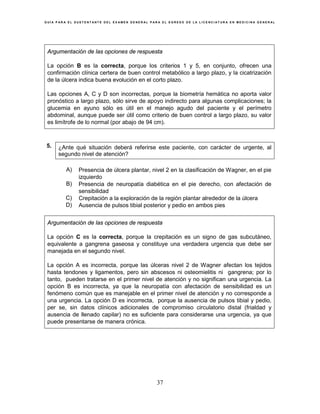 G U Í A P A R A E L S U S T E N T A N T E D E L E X A M E N G E N E R A L P A R A E L E G R E S O D E L A L I C E N C I A T U R A E N M E D I C I N A G E N E R A L
37
Argumentación de las opciones de respuesta
La opción B es la correcta, porque los criterios 1 y 5, en conjunto, ofrecen una
confirmación clínica certera de buen control metabólico a largo plazo, y la cicatrización
de la úlcera indica buena evolución en el corto plazo.
Las opciones A, C y D son incorrectas, porque la biometría hemática no aporta valor
pronóstico a largo plazo, sólo sirve de apoyo indirecto para algunas complicaciones; la
glucemia en ayuno sólo es útil en el manejo agudo del paciente y el perímetro
abdominal, aunque puede ser útil como criterio de buen control a largo plazo, su valor
es limítrofe de lo normal (por abajo de 94 cm).
5. ¿Ante qué situación deberá referirse este paciente, con carácter de urgente, al
segundo nivel de atención?
A) Presencia de úlcera plantar, nivel 2 en la clasificación de Wagner, en el pie
izquierdo
B) Presencia de neuropatía diabética en el pie derecho, con afectación de
sensibilidad
C) Crepitación a la exploración de la región plantar alrededor de la úlcera
D) Ausencia de pulsos tibial posterior y pedio en ambos pies
Argumentación de las opciones de respuesta
La opción C es la correcta, porque la crepitación es un signo de gas subcutáneo,
equivalente a gangrena gaseosa y constituye una verdadera urgencia que debe ser
manejada en el segundo nivel.
La opción A es incorrecta, porque las úlceras nivel 2 de Wagner afectan los tejidos
hasta tendones y ligamentos, pero sin abscesos ni osteomielitis ni gangrena; por lo
tanto, pueden tratarse en el primer nivel de atención y no significan una urgencia. La
opción B es incorrecta, ya que la neuropatía con afectación de sensibilidad es un
fenómeno común que es manejable en el primer nivel de atención y no corresponde a
una urgencia. La opción D es incorrecta, porque la ausencia de pulsos tibial y pedio,
per se, sin datos clínicos adicionales de compromiso circulatorio distal (frialdad y
ausencia de llenado capilar) no es suficiente para considerarse una urgencia, ya que
puede presentarse de manera crónica.
 