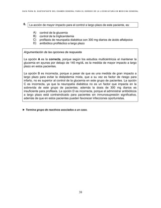 G U Í A P A R A E L S U S T E N T A N T E D E L E X A M E N G E N E R A L P A R A E L E G R E S O D E L A L I C E N C I A T U R A E N M E D I C I N A G E N E R A L
38
6. La acción de mayor impacto para el control a largo plazo de este paciente, es:
A) control de la glucemia
B) control de la trigliceridemia
C) profilaxis de neuropatía diabética con 300 mg diarios de ácido alfalipoico
D) antibiótico profiláctico a largo plazo
Argumentación de las opciones de respuesta
La opción A es la correcta, porque según los estudios multicéntricos el mantener la
glucemia en ayunas por debajo de 140 mg/dL es la medida de mayor impacto a largo
plazo en estos pacientes.
La opción B es incorrecta, porque a pesar de que es una medida de gran impacto a
largo plazo para evitar la dislipidemia mixta, que a su vez es factor de riesgo para
infarto, no es superior al control de la glucemia en este grupo de pacientes. La opción
C es incorrecta, ya que la neuropatía diabética no es un factor que impacta en la
sobrevida de este grupo de pacientes; además la dosis de 300 mg diarios es
insuficiente para profilaxis. La opción D es incorrecta, porque el administrar antibióticos
a largo plazo está contraindicado para pacientes sin inmunosupresión significativa,
además de que en estos pacientes pueden favorecer infecciones oportunistas.
► Termina grupo de reactivos asociados a un caso.
 