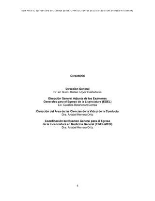 G U Í A P A R A E L S U S T E N T A N T E D E L E X A M E N G E N E R A L P A R A E L E G R E S O D E L A L I C E N C I A T U R A E N M E D I C I N A G E N E R A L
4
Directorio
Dirección General
Dr. en Quim. Rafael López Castañares
Dirección General Adjunta de los Exámenes
Generales para el Egreso de la Licenciatura (EGEL)
Lic. Catalina Betancourt Correa
Dirección del Área de las Ciencias de la Vida y de la Conducta
Dra. Anabel Herrera Ortiz
Coordinación del Examen General para el Egreso
de la Licenciatura en Medicina General (EGEL-MEDI)
Dra. Anabel Herrera Ortiz
 