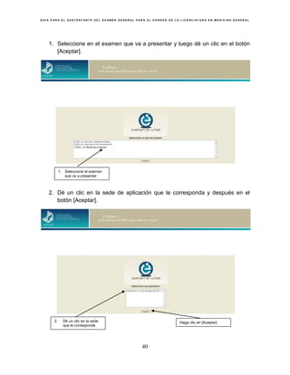 G U Í A P A R A E L S U S T E N T A N T E D E L E X A M E N G E N E R A L P A R A E L E G R E S O D E L A L I C E N C I A T U R A E N M E D I C I N A G E N E R A L
40
1. Seleccione en el examen que va a presentar y luego dé un clic en el botón
[Aceptar].
2. Dé un clic en la sede de aplicación que le corresponda y después en el
botón [Aceptar].
2. Dé un clic en la sede
que le corresponde
Haga clic en [Aceptar]
EGEL en Medicina General
1. Seleccione el examen
que va a presentar
 