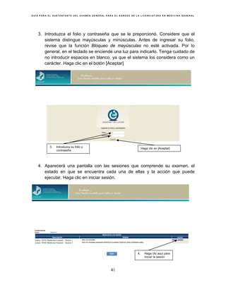 G U Í A P A R A E L S U S T E N T A N T E D E L E X A M E N G E N E R A L P A R A E L E G R E S O D E L A L I C E N C I A T U R A E N M E D I C I N A G E N E R A L
41
3. Introduzca el folio y contraseña que se le proporcionó. Considere que el
sistema distingue mayúsculas y minúsculas. Antes de ingresar su folio,
revise que la función Bloqueo de mayúsculas no esté activada. Por lo
general, en el teclado se enciende una luz para indicarlo. Tenga cuidado de
no introducir espacios en blanco, ya que el sistema los considera como un
carácter. Haga clic en el botón [Aceptar]
4. Aparecerá una pantalla con las sesiones que comprende su examen, el
estado en que se encuentra cada una de ellas y la acción que puede
ejecutar. Haga clic en iniciar sesión.
3. Introduzca su folio y
contraseña
Haga clic en [Aceptar]
4. Haga clic aquí para
iniciar la sesión
(enero 2010) Medicina General – Sesión 1
(enero 2010) Medicina General – Sesión 2
 
