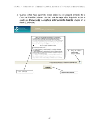 G U Í A P A R A E L S U S T E N T A N T E D E L E X A M E N G E N E R A L P A R A E L E G R E S O D E L A L I C E N C I A T U R A E N M E D I C I N A G E N E R A L
42
5. Cuando usted haya oprimido Iniciar sesión se desplegará el texto de la
Carta de Confidencialidad. Una vez que la haya leído, haga clic sobre el
cuadro de Comprendo y acepto lo anteriormente descrito y luego en el
botón [Continuar]
Lea el contenido
5. Haga clic sobre el
cuadro para
aceptar lo leído
Haga clic en continuar
DIRECCIÓN DEL ÁREA DE LAS INGENIERÍAS Y TECNOLOGÍAS
La formación integral de los egresados de licenciatura se da en el marco de los más altos
valores éticos, sociales y culturales que repercuten en su actuación como estudiante y
profesionista. La presente declaración de confidencialidad tiene como objetivo dejar sentadas
ante usted algunas normas de actuación relacionadas con la ética personal y profesional que
coadyuvarán a consolidar la calidad y solvencia moral de los sustentantes y a garantizar,
mediante ello, la confiabilidad y equidad de los procedimientos de aplicación de los Exámenes
Generales para el Egreso de Licenciatura (EGEL).
DECLARACIÓN DE CONFIDENCIALIDAD
Me comprometo, bajo palabra de honor, a:
1) No divulgar la naturaleza ni el contenido de ninguna de las preguntas y respuestas del
EGEL que sustentaré.
2) Notificar directamente ante mi institución educativa o al Ceneval a la persona o personas
que me soliciten que revele cualquier asunto relacionado con la naturaleza o el contenido de
las preguntas y respuestas de dicho examen.
3) No sustraer del recinto de donde se aplique el examen material alguno relacionado con el
mismo, ni siquiera intentar hacerlo.
4) No tomar notas o capturar la información del examen para llevármelas
5) No introducir al recinto donde se aplique el examen hojas en blanco, manuscritos o
cualquier otro tipo de material distinto a los libros y a la calculadora que me son permitidos.
 