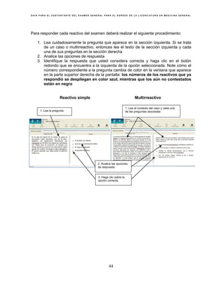 G U Í A P A R A E L S U S T E N T A N T E D E L E X A M E N G E N E R A L P A R A E L E G R E S O D E L A L I C E N C I A T U R A E N M E D I C I N A G E N E R A L
44
Para responder cada reactivo del examen deberá realizar el siguiente procedimiento:
1. Lea cuidadosamente la pregunta que aparece en la sección izquierda. Si se trata
de un caso o multirreactivo, entonces lea el texto de la sección izquierda y cada
una de sus preguntas en la sección derecha
2. Analice las opciones de respuesta
3. Identifique la respuesta que usted considera correcta y haga clic en el botón
redondo que se encuentra a la izquierda de la opción seleccionada. Note cómo el
número correspondiente a la pregunta cambia de color en la ventana que aparece
en la parte superior derecha de la pantalla: los números de los reactivos que ya
respondió se despliegan en color azul, mientras que los aún no contestados
están en negro
Reactivo simple Multirreactivo
1. Lea la pregunta
1. Lea el contexto del caso y cada una
de las preguntas asociadas
2. Analice las opciones
de respuesta
3. Haga clic sobre la
opción correcta
 