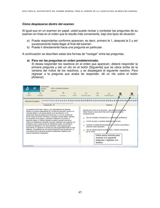 G U Í A P A R A E L S U S T E N T A N T E D E L E X A M E N G E N E R A L P A R A E L E G R E S O D E L A L I C E N C I A T U R A E N M E D I C I N A G E N E R A L
45
Cómo desplazarse dentro del examen
Al igual que en un examen en papel, usted puede revisar y contestar las preguntas de su
examen en línea en el orden que le resulte más conveniente, bajo dos tipos de situación:
a) Puede responderlas conforme aparecen; es decir, primero la 1, después la 2 y así
sucesivamente hasta llegar al final del examen
b) Puede ir directamente hacia una pregunta en particular.
A continuación se describen estas dos formas de "navegar” entre las preguntas.
a) Para ver las preguntas en orden predeterminado.
Si desea responder los reactivos en el orden que aparecen, deberá responder la
primera pregunta y dar un clic en el botón [Siguiente] que se ubica arriba de la
ventana del índice de los reactivos, y se desplegará el siguiente reactivo. Para
regresar a la pregunta que acaba de responder, dé un clic sobre el botón
[Anterior].
Utilice estos botones para
avanzar a la siguiente
pregunta o regresar a la
anterior
EGEL en Medicina General
Un paciente de 55 años, obeso y con antecedentes de diabetes
mellitus no insulino dependiente de 15 años de evolución, acude a la
consulta debido a una úlcera plantar en el pie derecho. En la
exploración física se detecta una úlcera de 3 x 2 cm en la base del
primer ortejo de bordes necróticos y exudado verdoso fétido, además
de exposición de la grasa y coloración violácea en el primero y
segundo ortejos. El médico tratante le realizó curación local de la
úlcera con debridación del tejido necrótico, aplicación de ungüento con
antibiótico local y prescripción de antibióticos orales. Se solicitaron
pruebas de laboratorio y se citó al paciente 3 días después para
seguimiento. El paciente no acudió a la cita programada hasta 10 días
después, acompañado de una nota del segundo nivel de atención, la
cual explica que el paciente presentó cetoacidosis diabética que
requirió tratamiento hospitalario.
Además del control de la glucemia, ¿qué medidas adicionales
deben llevase a cabo para evitar que el paciente presente
complicaciones?
○ Uso de complejo multivitamínico y antibióticos profilácticos
○ Control de peso y cuidados higiénicos de los pies
○ Cambiar el manejo farmacológico oral a insulina subcutánea y
prescribir dieta hiposódica
○ Uso de calzado abierto durante el día y medias compresivas
por la noche
 