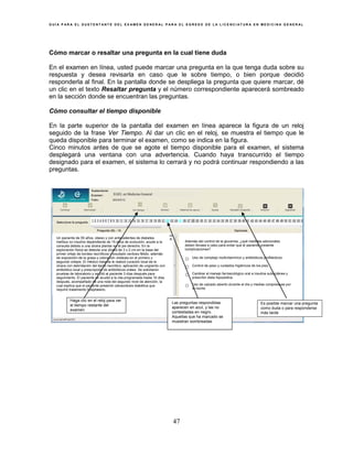 G U Í A P A R A E L S U S T E N T A N T E D E L E X A M E N G E N E R A L P A R A E L E G R E S O D E L A L I C E N C I A T U R A E N M E D I C I N A G E N E R A L
47
Cómo marcar o resaltar una pregunta en la cual tiene duda
En el examen en línea, usted puede marcar una pregunta en la que tenga duda sobre su
respuesta y desea revisarla en caso que le sobre tiempo, o bien porque decidió
responderla al final. En la pantalla donde se despliega la pregunta que quiere marcar, dé
un clic en el texto Resaltar pregunta y el número correspondiente aparecerá sombreado
en la sección donde se encuentran las preguntas.
Cómo consultar el tiempo disponible
En la parte superior de la pantalla del examen en línea aparece la figura de un reloj
seguido de la frase Ver Tiempo. Al dar un clic en el reloj, se muestra el tiempo que le
queda disponible para terminar el examen, como se indica en la figura.
Cinco minutos antes de que se agote el tiempo disponible para el examen, el sistema
desplegará una ventana con una advertencia. Cuando haya transcurrido el tiempo
designado para el examen, el sistema lo cerrará y no podrá continuar respondiendo a las
preguntas.
Haga clic en el reloj para ver
el tiempo restante del
examen
Es posible marcar una pregunta
como duda o para responderse
más tarde
EGEL en Medicina General
Las preguntas respondidas
aparecen en azul, y las no
contestadas en negro.
Aquellas que ha marcado se
muestran sombreadas
Un paciente de 55 años, obeso y con antecedentes de diabetes
mellitus no insulino dependiente de 15 años de evolución, acude a la
consulta debido a una úlcera plantar en el pie derecho. En la
exploración física se detecta una úlcera de 3 x 2 cm en la base del
primer ortejo de bordes necróticos y exudado verdoso fétido, además
de exposición de la grasa y coloración violácea en el primero y
segundo ortejos. El médico tratante le realizó curación local de la
úlcera con debridación del tejido necrótico, aplicación de ungüento con
antibiótico local y prescripción de antibióticos orales. Se solicitaron
pruebas de laboratorio y se citó al paciente 3 días después para
seguimiento. El paciente no acudió a la cita programada hasta 10 días
después, acompañado de una nota del segundo nivel de atención, la
cual explica que el paciente presentó cetoacidosis diabética que
requirió tratamiento hospitalario.
Además del control de la glucemia, ¿qué medidas adicionales
deben llevase a cabo para evitar que el paciente presente
complicaciones?
○ Uso de complejo multivitamínico y antibióticos profilácticos
○ Control de peso y cuidados higiénicos de los pies
○ Cambiar el manejo farmacológico oral a insulina subcutánea y
prescribir dieta hiposódica
○ Uso de calzado abierto durante el día y medias compresivas por
la noche
 