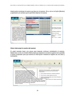 G U Í A P A R A E L S U S T E N T A N T E D E L E X A M E N G E N E R A L P A R A E L E G R E S O D E L A L I C E N C I A T U R A E N M E D I C I N A G E N E R A L
48
Usted podrá monitorear el avance que lleva en el examen. Dé un clic en el botón [Monitor]
y aparecerá una ventana que le permitirá observar el avance.
Cómo interrumpir la sesión del examen
Si usted necesita hacer una pausa para después continuar contestando el examen,
deberá dar un clic en el botón [Interrumpir] que aparece en la barra superior de la pantalla
y avisar al aplicador para que autorice la interrupción mediante el registro de una clave y
contraseña.
EGEL en Medicina General
Un paciente de 55 años, obeso y con antecedentes de
diabetes mellitus no insulino dependiente con 15 años de
evolución, acude a la consulta debido a una úlcera plantar en
el pie derecho. En la exploración física se detecta una úlcera
de 3 x 2 cm en la base del primer ortejo de bordes necróticos
y exudado verdoso fétido, además de exposición de la grasa
y coloración violácea en el primero y segundo ortejos. El
médico tratante le realizó curación local de la úlcera con
debridación del tejido necrótico, aplicación de ungüento con
antibiótico local y prescripción de antibióticos orales. Se
solicitaron pruebas de laboratorio y se citó al paciente 3 días
después para seguimiento. El paciente no acudió a la cita
programada hasta 10 días después, acompañado de una
nota del segundo nivel de atención, la cual explica que el
paciente presentó cetoacidosis diabética que requirió
tratamiento hospitalario.
Además del control de la glucemia, ¿qué medidas adicionales
deben llevase a cabo para evitar que el paciente presente
complicaciones?
○ Uso de complejo multivitamínico y antibióticos profilácticos
○ Control de peso y cuidados higiénicos de los pies
○ Cambiar el manejo farmacológico oral a insulina subcutánea y
prescribir dieta hiposódica
○ Uso de calzado abierto durante el día y medias compresivas por
la noche
Utilice el botón [Interrumpir]
cuando necesite hacer una pausa
en el examen (salir del recinto de
aplicación)
 