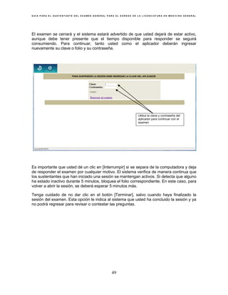 G U Í A P A R A E L S U S T E N T A N T E D E L E X A M E N G E N E R A L P A R A E L E G R E S O D E L A L I C E N C I A T U R A E N M E D I C I N A G E N E R A L
49
El examen se cerrará y el sistema estará advertido de que usted dejará de estar activo,
aunque debe tener presente que el tiempo disponible para responder se seguirá
consumiendo. Para continuar, tanto usted como el aplicador deberán ingresar
nuevamente su clave o folio y su contraseña.
Es importante que usted dé un clic en [Interrumpir] si se separa de la computadora y deja
de responder el examen por cualquier motivo. El sistema verifica de manera continua que
los sustentantes que han iniciado una sesión se mantengan activos. Si detecta que alguno
ha estado inactivo durante 5 minutos, bloquea el folio correspondiente. En este caso, para
volver a abrir la sesión, se deberá esperar 5 minutos más.
Tenga cuidado de no dar clic en el botón [Terminar], salvo cuando haya finalizado la
sesión del examen. Esta opción le indica al sistema que usted ha concluido la sesión y ya
no podrá regresar para revisar o contestar las preguntas.
Regresar al examen
PARA SUSPENDER LA SESIÓN DEBE INGRESAR LA CLAVE DEL APLICADOR
Utilice la clave y contraseña del
aplicador para continuar con el
examen
 