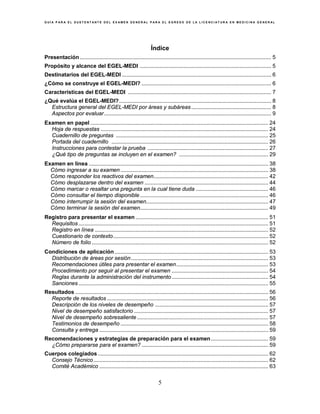 G U Í A P A R A E L S U S T E N T A N T E D E L E X A M E N G E N E R A L P A R A E L E G R E S O D E L A L I C E N C I A T U R A E N M E D I C I N A G E N E R A L
5
Índice
Presentación............................................................................................................................... 5
Propósito y alcance del EGEL-MEDI ....................................................................................... 5
Destinatarios del EGEL-MEDI ................................................................................................... 6
¿Cómo se construye el EGEL-MEDI? ...................................................................................... 6
Características del EGEL-MEDI ............................................................................................... 7
¿Qué evalúa el EGEL-MEDI?..................................................................................................... 8
Estructura general del EGEL-MEDI por áreas y subáreas..................................................... 8
Aspectos por evaluar............................................................................................................... 9
Examen en papel ...................................................................................................................... 24
Hoja de respuestas ............................................................................................................... 24
Cuadernillo de preguntas ..................................................................................................... 25
Portada del cuadernillo ........................................................................................................ 26
Instrucciones para contestar la prueba ................................................................................ 27
¿Qué tipo de preguntas se incluyen en el examen? ........................................................... 29
Examen en línea ....................................................................................................................... 38
Cómo ingresar a su examen .................................................................................................. 38
Cómo responder los reactivos del examen............................................................................ 42
Cómo desplazarse dentro del examen .................................................................................. 44
Cómo marcar o resaltar una pregunta en la cual tiene duda ................................................ 46
Cómo consultar el tiempo disponible ..................................................................................... 46
Cómo interrumpir la sesión del examen................................................................................. 47
Cómo terminar la sesión del examen..................................................................................... 49
Registro para presentar el examen ........................................................................................ 51
Requisitos.............................................................................................................................. 51
Registro en línea ................................................................................................................... 52
Cuestionario de contexto....................................................................................................... 52
Número de folio ..................................................................................................................... 52
Condiciones de aplicación...................................................................................................... 53
Distribución de áreas por sesión........................................................................................... 53
Recomendaciones útiles para presentar el examen............................................................. 53
Procedimiento por seguir al presentar el examen ................................................................ 54
Reglas durante la administración del instrumento................................................................ 54
Sanciones.............................................................................................................................. 55
Resultados ................................................................................................................................ 56
Reporte de resultados ........................................................................................................... 56
Descripción de los niveles de desempeño ........................................................................... 57
Nivel de desempeño satisfactorio ......................................................................................... 57
Nivel de desempeño sobresaliente ....................................................................................... 57
Testimonios de desempeño .................................................................................................. 58
Consulta y entrega ................................................................................................................ 59
Recomendaciones y estrategias de preparación para el examen...................................... 59
¿Cómo prepararse para el examen? .................................................................................... 59
Cuerpos colegiados ................................................................................................................. 62
Consejo Técnico.................................................................................................................... 62
Comité Académico ................................................................................................................ 63
 