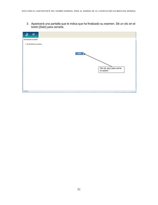 G U Í A P A R A E L S U S T E N T A N T E D E L E X A M E N G E N E R A L P A R A E L E G R E S O D E L A L I C E N C I A T U R A E N M E D I C I N A G E N E R A L
51
3. Aparecerá una pantalla que le indica que ha finalizado su examen. Dé un clic en el
botón [Salir] para cerrarla.
Dé clic aquí para cerrar
la sesión
 