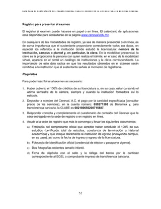 G U Í A P A R A E L S U S T E N T A N T E D E L E X A M E N G E N E R A L P A R A E L E G R E S O D E L A L I C E N C I A T U R A E N M E D I C I N A G E N E R A L
52
Registro para presentar el examen
El registro al examen puede hacerse en papel o en línea. El calendario de aplicaciones
está disponible para consultarse en la página www.ceneval.edu.mx.
En cualquiera de las modalidades de registro, ya sea de manera presencial o en línea, es
de suma importancia que el sustentante proporcione correctamente todos sus datos, en
especial los referidos a la institución donde estudió la licenciatura: nombre de la
institución, campus o plantel y, en particular, la clave. En la modalidad presencial, la
clave se la proporciona la persona con quien realiza el trámite; en el caso de la modalidad
virtual, aparece en el portal un catálogo de instituciones y la clave correspondiente. La
importancia de este dato radica en que los resultados obtenidos en el examen serán
remitidos a la institución que el sustentante señale al momento de registrarse.
Requisitos
Para poder inscribirse al examen es necesario:
1. Haber cubierto el 100% de créditos de su licenciatura o, en su caso, estar cursando el
último semestre de la carrera, siempre y cuando la institución formadora así lo
estipule.
2. Depositar a nombre del Ceneval, A.C. el pago por la cantidad especificada (consultar
precio de los servicios), en la cuenta número: 650271588 de Banamex y, para
transferencia bancaria, la CLABE es 002180650200715887.
3. Responder correcta y completamente el cuestionario de contexto del Ceneval que le
será entregado en la sede de registro o en registro en línea.
4. Acudir a la sede de registro que más le convenga y llevar los siguientes documentos:
a) Fotocopia del comprobante oficial que acredite haber concluido el 100% de sus
estudios (certificado total de estudios, constancia de terminación o historial
académico) y que indique claramente la institución de egreso (incluyendo campus,
en su caso), así como la fecha de ingreso y egreso de la licenciatura.
b) Fotocopia de identificación oficial (credencial de elector o pasaporte vigente).
c) Dos fotografías recientes tamaño infantil.
d) Ficha de depósito con el sello y la ráfaga del banco por la cantidad
correspondiente al EGEL o comprobante impreso de transferencia bancaria.
 
