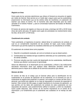 G U Í A P A R A E L S U S T E N T A N T E D E L E X A M E N G E N E R A L P A R A E L E G R E S O D E L A L I C E N C I A T U R A E N M E D I C I N A G E N E R A L
53
Registro en línea
Como parte de los servicios electrónicos que ofrece el Ceneval se encuentra el registro
por medio de Internet. Este servicio es un medio ágil y seguro para que los sustentantes
proporcionen la información que se les solicita antes de inscribirse a la aplicación del
examen que ofrece el Centro. Por el momento sólo está disponible para las sedes
ubicadas en el Distrito Federal y para la Universidad Autónoma del Estado de Morelos,
Cuernavaca.
El horario de servicio del registro en línea es de lunes a domingo de 6:00 a 22:00 horas
(hora del centro del país). El registro será sujeto de actividades de mantenimiento todos
los días, de las 22:01 a 5:59 horas.
Cuestionario de contexto
Todo sustentante, al registrarse al examen, deberá llenar el cuestionario de contexto, el
cual es un complemento importante de las pruebas de logro, pues busca obtener
información que permita explicar los resultados obtenidos por los estudiantes en el EGEL.
El cuestionario de contexto tiene como propósito:
1. Describir a la población evaluada, así como el contexto en que se desenvuelven.
2. Contextualizar las medidas de logro académico obtenidas por los sustentantes, a partir
de ciertas variables.
3. Promover estudios que den cuenta del desempeño de los sustentantes, identificando
factores que afecten o promuevan el aprendizaje.
Ubicar las diferencias en el desempeño de los sustentantes y ofrecer a las instituciones
educativas información clave que explique estas diferencias permitirá contar con
elementos para la mejora de la calidad de los servicios educativos que ofrecen.
Número de folio
El número de folio es el código que el Ceneval utiliza para la identificación de los
sustentantes en el proceso de aplicación de los exámenes; en el momento en que un
sustentante se registra para presentar un examen, se le asigna un número de folio único y
personal, que tendrá que registrar en su hoja de respuestas al momento de responder el
examen. Este número de folio juega un papel importante en el proceso de aplicación, ya
que permite unir los datos del cuestionario de contexto de cada sustentante con sus
respuestas del examen, para posteriormente calificar el examen y emitir los resultados.
Como puede deducirse, este número es de enorme importancia en el control de la
información y es fundamental que el sustentante sea cuidadoso en el manejo de este
dato.
 