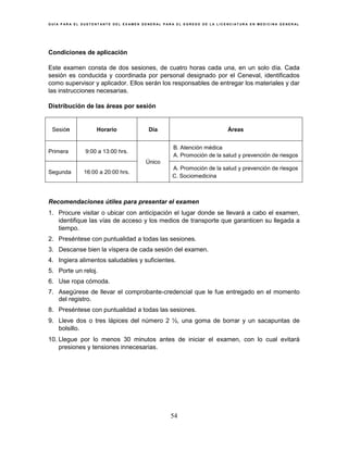 G U Í A P A R A E L S U S T E N T A N T E D E L E X A M E N G E N E R A L P A R A E L E G R E S O D E L A L I C E N C I A T U R A E N M E D I C I N A G E N E R A L
54
Condiciones de aplicación
Este examen consta de dos sesiones, de cuatro horas cada una, en un solo día. Cada
sesión es conducida y coordinada por personal designado por el Ceneval, identificados
como supervisor y aplicador. Ellos serán los responsables de entregar los materiales y dar
las instrucciones necesarias.
Distribución de las áreas por sesión
Sesión Horario Día Áreas
Primera 9:00 a 13:00 hrs.
Único
B. Atención médica
A. Promoción de la salud y prevención de riesgos
Segunda 16:00 a 20:00 hrs.
A. Promoción de la salud y prevención de riesgos
C. Sociomedicina
Recomendaciones útiles para presentar el examen
1. Procure visitar o ubicar con anticipación el lugar donde se llevará a cabo el examen,
identifique las vías de acceso y los medios de transporte que garanticen su llegada a
tiempo.
2. Preséntese con puntualidad a todas las sesiones.
3. Descanse bien la víspera de cada sesión del examen.
4. Ingiera alimentos saludables y suficientes.
5. Porte un reloj.
6. Use ropa cómoda.
7. Asegúrese de llevar el comprobante-credencial que le fue entregado en el momento
del registro.
8. Preséntese con puntualidad a todas las sesiones.
9. Lleve dos o tres lápices del número 2 ½, una goma de borrar y un sacapuntas de
bolsillo.
10. Llegue por lo menos 30 minutos antes de iniciar el examen, con lo cual evitará
presiones y tensiones innecesarias.
 