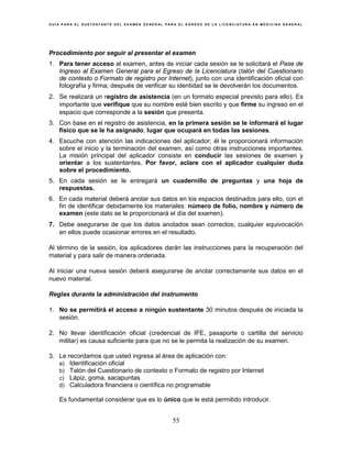 G U Í A P A R A E L S U S T E N T A N T E D E L E X A M E N G E N E R A L P A R A E L E G R E S O D E L A L I C E N C I A T U R A E N M E D I C I N A G E N E R A L
55
Procedimiento por seguir al presentar el examen
1. Para tener acceso al examen, antes de iniciar cada sesión se le solicitará el Pase de
Ingreso al Examen General para el Egreso de la Licenciatura (talón del Cuestionario
de contexto o Formato de registro por Internet), junto con una identificación oficial con
fotografía y firma; después de verificar su identidad se le devolverán los documentos.
2. Se realizará un registro de asistencia (en un formato especial previsto para ello). Es
importante que verifique que su nombre esté bien escrito y que firme su ingreso en el
espacio que corresponde a la sesión que presenta.
3. Con base en el registro de asistencia, en la primera sesión se le informará el lugar
físico que se le ha asignado, lugar que ocupará en todas las sesiones.
4. Escuche con atención las indicaciones del aplicador; él le proporcionará información
sobre el inicio y la terminación del examen, así como otras instrucciones importantes.
La misión principal del aplicador consiste en conducir las sesiones de examen y
orientar a los sustentantes. Por favor, aclare con el aplicador cualquier duda
sobre el procedimiento.
5. En cada sesión se le entregará un cuadernillo de preguntas y una hoja de
respuestas.
6. En cada material deberá anotar sus datos en los espacios destinados para ello, con el
fin de identificar debidamente los materiales: número de folio, nombre y número de
examen (este dato se le proporcionará el día del examen).
7. Debe asegurarse de que los datos anotados sean correctos; cualquier equivocación
en ellos puede ocasionar errores en el resultado.
Al término de la sesión, los aplicadores darán las instrucciones para la recuperación del
material y para salir de manera ordenada.
Al iniciar una nueva sesión deberá asegurarse de anotar correctamente sus datos en el
nuevo material.
Reglas durante la administración del instrumento
1. No se permitirá el acceso a ningún sustentante 30 minutos después de iniciada la
sesión.
2. No llevar identificación oficial (credencial de IFE, pasaporte o cartilla del servicio
militar) es causa suficiente para que no se le permita la realización de su examen.
3. Le recordamos que usted ingresa al área de aplicación con:
a) Identificación oficial
b) Talón del Cuestionario de contexto o Formato de registro por Internet
c) Lápiz, goma, sacapuntas
d) Calculadora financiera o científica no programable
Es fundamental considerar que es lo único que le está permitido introducir.
 
