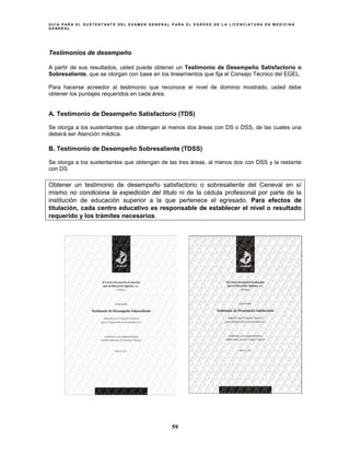 G U Í A P A R A E L S U S T E N T A N T E D E L E X A M E N G E N E R A L P A R A E L E G R E S O D E L A L I C E N C I A T U R A E N M E D I C I N A
G E N E R A L
59
Testimonios de desempeño
A partir de sus resultados, usted puede obtener un Testimonio de Desempeño Satisfactorio o
Sobresaliente, que se otorgan con base en los lineamientos que fija el Consejo Técnico del EGEL.
Para hacerse acreedor al testimonio que reconoce el nivel de dominio mostrado, usted debe
obtener los puntajes requeridos en cada área.
A. Testimonio de Desempeño Satisfactorio (TDS)
Se otorga a los sustentantes que obtengan al menos dos áreas con DS o DSS, de las cuales una
deberá ser Atención médica.
B. Testimonio de Desempeño Sobresaliente (TDSS)
Se otorga a los sustentantes que obtengan de las tres áreas, al menos dos con DSS y la restante
con DS.
Obtener un testimonio de desempeño satisfactorio o sobresaliente del Ceneval en sí
mismo no condiciona la expedición del título ni de la cédula profesional por parte de la
institución de educación superior a la que pertenece el egresado. Para efectos de
titulación, cada centro educativo es responsable de establecer el nivel o resultado
requerido y los trámites necesarios.
 