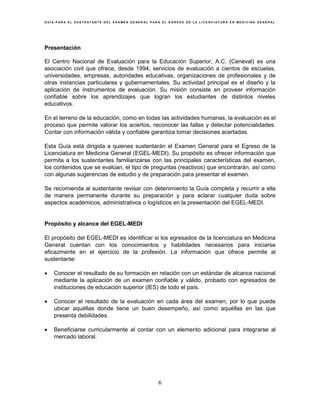 G U Í A P A R A E L S U S T E N T A N T E D E L E X A M E N G E N E R A L P A R A E L E G R E S O D E L A L I C E N C I A T U R A E N M E D I C I N A G E N E R A L
6
Presentación
El Centro Nacional de Evaluación para la Educación Superior, A.C. (Ceneval) es una
asociación civil que ofrece, desde 1994, servicios de evaluación a cientos de escuelas,
universidades, empresas, autoridades educativas, organizaciones de profesionales y de
otras instancias particulares y gubernamentales. Su actividad principal es el diseño y la
aplicación de instrumentos de evaluación. Su misión consiste en proveer información
confiable sobre los aprendizajes que logran los estudiantes de distintos niveles
educativos.
En el terreno de la educación, como en todas las actividades humanas, la evaluación es el
proceso que permite valorar los aciertos, reconocer las fallas y detectar potencialidades.
Contar con información válida y confiable garantiza tomar decisiones acertadas.
Esta Guía está dirigida a quienes sustentarán el Examen General para el Egreso de la
Licenciatura en Medicina General (EGEL-MEDI). Su propósito es ofrecer información que
permita a los sustentantes familiarizarse con las principales características del examen,
los contenidos que se evalúan, el tipo de preguntas (reactivos) que encontrarán, así como
con algunas sugerencias de estudio y de preparación para presentar el examen.
Se recomienda al sustentante revisar con detenimiento la Guía completa y recurrir a ella
de manera permanente durante su preparación y para aclarar cualquier duda sobre
aspectos académicos, administrativos o logísticos en la presentación del EGEL-MEDI.
Propósito y alcance del EGEL-MEDI
El propósito del EGEL-MEDI es identificar si los egresados de la licenciatura en Medicina
General cuentan con los conocimientos y habilidades necesarios para iniciarse
eficazmente en el ejercicio de la profesión. La información que ofrece permite al
sustentante:
• Conocer el resultado de su formación en relación con un estándar de alcance nacional
mediante la aplicación de un examen confiable y válido, probado con egresados de
instituciones de educación superior (IES) de todo el país.
• Conocer el resultado de la evaluación en cada área del examen, por lo que puede
ubicar aquéllas donde tiene un buen desempeño, así como aquéllas en las que
presenta debilidades.
• Beneficiarse curricularmente al contar con un elemento adicional para integrarse al
mercado laboral.
 