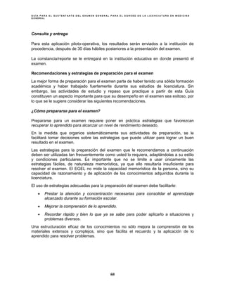 G U Í A P A R A E L S U S T E N T A N T E D E L E X A M E N G E N E R A L P A R A E L E G R E S O D E L A L I C E N C I A T U R A E N M E D I C I N A
G E N E R A L
60
Consulta y entrega
Para esta aplicación piloto-operativa, los resultados serán enviados a la institución de
procedencia, después de 30 días hábiles posteriores a la presentación del examen.
La constancia/reporte se le entregará en la institución educativa en donde presentó el
examen.
Recomendaciones y estrategias de preparación para el examen
La mejor forma de preparación para el examen parte de haber tenido una sólida formación
académica y haber trabajado fuertemente durante sus estudios de licenciatura. Sin
embargo, las actividades de estudio y repaso que practique a partir de esta Guía
constituyen un aspecto importante para que su desempeño en el examen sea exitoso, por
lo que se le sugiere considerar las siguientes recomendaciones.
¿Cómo prepararse para el examen?
Prepararse para un examen requiere poner en práctica estrategias que favorezcan
recuperar lo aprendido para alcanzar un nivel de rendimiento deseado.
En la medida que organice sistemáticamente sus actividades de preparación, se le
facilitará tomar decisiones sobre las estrategias que puede utilizar para lograr un buen
resultado en el examen.
Las estrategias para la preparación del examen que le recomendamos a continuación
deben ser utilizadas tan frecuentemente como usted lo requiera, adaptándolas a su estilo
y condiciones particulares. Es importante que no se limite a usar únicamente las
estrategias fáciles, de naturaleza memorística, ya que ello resultaría insuficiente para
resolver el examen. El EGEL no mide la capacidad memorística de la persona, sino su
capacidad de razonamiento y de aplicación de los conocimientos adquiridos durante la
licenciatura.
El uso de estrategias adecuadas para la preparación del examen debe facilitarle:
• Prestar la atención y concentración necesarias para consolidar el aprendizaje
alcanzado durante su formación escolar.
• Mejorar la comprensión de lo aprendido.
• Recordar rápido y bien lo que ya se sabe para poder aplicarlo a situaciones y
problemas diversos.
Una estructuración eficaz de los conocimientos no sólo mejora la comprensión de los
materiales extensos y complejos, sino que facilita el recuerdo y la aplicación de lo
aprendido para resolver problemas.
 