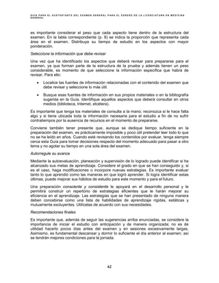 G U Í A P A R A E L S U S T E N T A N T E D E L E X A M E N G E N E R A L P A R A E L E G R E S O D E L A L I C E N C I A T U R A E N M E D I C I N A
G E N E R A L
62
es importante considerar el peso que cada aspecto tiene dentro de la estructura del
examen. En la tabla correspondiente (p. 8) se indica la proporción que representa cada
área en el examen. Distribuya su tiempo de estudio en los aspectos con mayor
ponderación.
Seleccione la información que debe revisar
Una vez que ha identificado los aspectos que deberá revisar para prepararse para el
examen, ya que forman parte de la estructura de la prueba y además tienen un peso
considerable, es momento de que seleccione la información específica que habrá de
revisar. Para ello:
• Localice las fuentes de información relacionadas con el contenido del examen que
debe revisar y seleccione lo más útil.
• Busque esas fuentes de información en sus propios materiales o en la bibliografía
sugerida en la Guía. Identifique aquellos aspectos que deberá consultar en otros
medios (biblioteca, Internet, etcétera).
Es importante que tenga los materiales de consulta a la mano; reconozca si le hace falta
algo y si tiene ubicada toda la información necesaria para el estudio a fin de no sufrir
contratiempos por la ausencia de recursos en el momento de prepararse.
Conviene también tener presente que, aunque se dedique tiempo suficiente en la
preparación del examen, es prácticamente imposible y poco útil pretender leer todo lo que
no se ha leído en años. Cuando esté revisando los contenidos por evaluar, tenga siempre
cerca esta Guía para tomar decisiones respecto del momento adecuado para pasar a otro
tema y no agotar su tiempo en una sola área del examen.
Autorregule su avance
Mediante la autoevaluación, planeación y supervisión de lo logrado puede identificar si ha
alcanzado sus metas de aprendizaje. Considere el grado en que se han conseguido y, si
es el caso, haga modificaciones o incorpore nuevas estrategias. Es importante evaluar
tanto lo que aprendió como las maneras en que logró aprender. Si logra identificar estas
últimas, puede mejorar sus hábitos de estudio para este momento y para el futuro.
Una preparación consciente y consistente le apoyará en el desarrollo personal y le
permitirá construir un repertorio de estrategias eficientes que le harán mejorar su
eficiencia en el aprendizaje. Las estrategias que se han presentado de ninguna manera
deben concebirse como una lista de habilidades de aprendizaje rígidas, estáticas y
mutuamente excluyentes. Utilícelas de acuerdo con sus necesidades.
Recomendaciones finales
Es importante que, además de seguir las sugerencias arriba enunciadas, se considere la
importancia de iniciar el estudio con anticipación y de manera organizada; no es de
utilidad hacerlo pocos días antes del examen y en sesiones excesivamente largas.
Asimismo, es fundamental descansar y dormir lo suficiente el día anterior al examen; así
se tendrán mejores condiciones para la jornada.
 