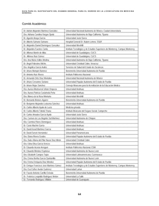 G U Í A P A R A E L S U S T E N T A N T E D E L E X A M E N G E N E R A L P A R A E L E G R E S O D E L A L I C E N C I A T U R A E N M E D I C I N A
G E N E R A L
64
Comité Académico
Dr. Adrián Alejandro Martínez González Universidad Nacional Autónoma de México, Ciudad Universitaria
Dra. Adriana Carolina Vargas Ojeda Universidad Autónoma de Baja California, Tijuana
Dr. Agustín Anaya García Universidad Justo Sierra
Dr. Alberto Sámano Sámano Hospital General Dr. Rubén Leñero, SSDF
Dr. Alejandro Daniel Domínguez González Universidad Westhill
Dr. Alejandro Fuentes Cantú Instituto Tecnológico y de Estudios Superiores de Monterrey, Campus Monterrey
Dr. Alfonso Martín de Alba Universidad de Guadalajara, CUCS
Dr. Alfonso Ruiz Gómez Universidad de Guadalajara, CUCS
Dra. Ana María Valles Medina Universidad Autónoma de Baja California, Tijuana
Dr. Ángel Palestino Vilchis Universidad Cristóbal Colón, Veracruz
Dra. Angélica García Avilés Servicios de Salud del Estado de Zacatecas
Dr. Arturo Mompin Ramírez Benemérita Universidad Autónoma de Puebla
Dr. Antonio Ruiz Rivera Instituto Politécnico Nacional
Dr. Armando Ortiz Díaz Montalvo Universidad Nacional Autónoma de México
Dr. Arturo Cervantes Soriano Universidad Popular Autónoma del Estado de Puebla
Dr. Arturo Rojas Sánchez Consejo Mexicano para la Acreditación de la Educación Médica
Dra. Aurora Montserrat Urbán Oropeza Universidad Anáhuac
Dra. Aurora Patricia Castañeda Peña Universidad Anáhuac
Dra. Blanca de la Rosa Montaño Universidad Westhill
Dr. Bernardo Briones Aguirre Benemérita Universidad Autónoma de Puebla
Dr. Benjamín Alejandro Ledezma Sánchez Universidad Anáhuac
Dr. Carlos Alberto Ayala de Lucio Medicina privada
Dr. Carlos Alberto Toledo Triana Instituto Mexicano del Seguro Social, Campeche
Dr. Carlos Amadeo García Ayala Universidad Justo Sierra
Dra. Carmen de Los Ángeles Sol Martínez Universidad Autónoma de Chiapas
Dra. Carmina Flores Domínguez Universidad Anáhuac
Dr. Casto Machín Gurría Universidad Anáhuac
Dr. David Israel Martínez García Universidad Anáhuac
Dr. David Servín Hernández Universidad Panamericana
Dra. Diana Rivera Grados Universidad Popular Autónoma del Estado de Puebla
Dra. Dulce María del Pilar Nazar Díaz Mirón Universidad Cristóbal Colón
Dra. Edna Elisa García Vences Universidad Anáhuac
Dr. Eduardo Acosta Arreguín Instituto Politécnico Nacional, ESM
Dr. Eduardo Méndez Espinosa Universidad Autónoma de Nuevo León
Dra. Elizabeth Campos Tapia Universidad Latinoamericana, Cuernavaca
Dra. Emma Bertha García Quintanilla Universidad Autónoma de Nuevo León
Dra. Emma Enriqueta Díaz Méndez Universidad Popular Autónoma del Estado de Puebla
Dr. Enrique Francisco José Martínez Gómez Instituto Tecnológico y de Estudios Superiores de Monterrey, Campus Monterrey
Dra. Eva Esther Avelar Gutiérrez Universidad Lamar
Dr. Fausto Antonio Carrillo Estrada Benemérita Universidad Autónoma de Puebla
Dr. Federico Leopoldo Rodríguez Weber Universidad La Salle
Dr. Fernando Rodríguez Villalón Universidad de Guanajuato
 