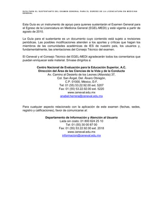 G U Í A P A R A E L S U S T E N T A N T E D E L E X A M E N G E N E R A L P A R A E L E G R E S O D E L A L I C E N C I A T U R A E N M E D I C I N A
G E N E R A L
Esta Guía es un instrumento de apoyo para quienes sustentarán el Examen General para
el Egreso de la Licenciatura en Medicina General (EGEL-MEDI) y está vigente a partir de
agosto de 2010.
La Guía para el sustentante es un documento cuyo contenido está sujeto a revisiones
periódicas. Las posibles modificaciones atienden a los aportes y críticas que hagan los
miembros de las comunidades académicas de IES de nuestro país, los usuarios y,
fundamentalmente, las orientaciones del Consejo Técnico del examen.
El Ceneval y el Consejo Técnico del EGEL-MEDI agradecerán todos los comentarios que
puedan enriquecer este material. Sírvase dirigirlos a:
Centro Nacional de Evaluación para la Educación Superior, A.C.
Dirección del Área de las Ciencias de la Vida y de la Conducta
Av. Camino al Desierto de los Leones (Altavista) 37,
Col. San Ángel, Del. Álvaro Obregón,
C.P. 01000, México, D.F.
Tel: 01 (55) 53.22.92.00 ext. 5207
Fax: 01 (55) 53.22.92.00 ext. 5220
www.ceneval.edu.mx
anabel.herrera@ceneval.edu.mx
Para cualquier aspecto relacionado con la aplicación de este examen (fechas, sedes,
registro y calificaciones), favor de comunicarse al:
Departamento de Información y Atención al Usuario
Lada sin costo: 01 800 624 25 10
Tel: 01 (55) 30 00 87 00
Fax: 01 (55) 53.22.92.00 ext. 2018
www.ceneval.edu.mx
informacion@ceneval.edu.mx
 