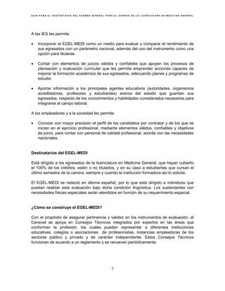 G U Í A P A R A E L S U S T E N T A N T E D E L E X A M E N G E N E R A L P A R A E L E G R E S O D E L A L I C E N C I A T U R A E N M E D I C I N A G E N E R A L
7
A las IES les permite:
• Incorporar el EGEL-MEDI como un medio para evaluar y comparar el rendimiento de
sus egresados con un parámetro nacional, además del uso del instrumento como una
opción para titularse.
• Contar con elementos de juicios válidos y confiables que apoyen los procesos de
planeación y evaluación curricular que les permita emprender acciones capaces de
mejorar la formación académica de sus egresados, adecuando planes y programas de
estudio.
• Aportar información a los principales agentes educativos (autoridades, organismos
acreditadores, profesores y estudiantes) acerca del estado que guardan sus
egresados, respecto de los conocimientos y habilidades considerados necesarios para
integrarse al campo laboral.
A los empleadores y a la sociedad les permite:
• Conocer con mayor precisión el perfil de los candidatos por contratar y de los que se
inician en el ejercicio profesional, mediante elementos válidos, confiables y objetivos
de juicio, para contar con personal de calidad profesional, acorde con las necesidades
nacionales.
Destinatarios del EGEL-MEDI
Está dirigido a los egresados de la licenciatura en Medicina General, que hayan cubierto
el 100% de los créditos, estén o no titulados, y en su caso a estudiantes que cursan el
último semestre de la carrera, siempre y cuando la institución formadora así lo solicite.
El EGEL-MEDI se redactó en idioma español, por lo que está dirigido a individuos que
puedan realizar esta evaluación bajo dicha condición lingüística. Los sustentantes con
necesidades físicas especiales serán atendidos en función de su requerimiento especial.
¿Cómo se construye el EGEL-MEDI?
Con el propósito de asegurar pertinencia y validez en los instrumentos de evaluación, el
Ceneval se apoya en Consejos Técnicos integrados por expertos en las áreas que
conforman la profesión, los cuales pueden representar a diferentes instituciones
educativas, colegios o asociaciones de profesionistas, instancias empleadoras de los
sectores público y privado y de carácter independiente. Estos Consejos Técnicos
funcionan de acuerdo a un reglamento y se renuevan periódicamente.
 