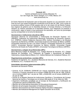 G U Í A P A R A E L S U S T E N T A N T E D E L E X A M E N G E N E R A L P A R A E L E G R E S O D E L A L I C E N C I A T U R A E N M E D I C I N A
G E N E R A L
Ceneval, A.C.
Camino al Desierto de los Leones (Altavista) 19,
Col. San Ángel, Del. Álvaro Obregón, C.P. 01000, México, D.F.
www.ceneval.edu.mx
El Centro Nacional de Evaluación para la Educación Superior es una asociación civil sin
fines de lucro que quedó formalmente constituida el 28 de abril de 1994, como consta en
la escritura pública número 87036 pasada ante la fe del notario 49 del Distrito Federal.
Sus órganos de gobierno son la Asamblea General, el Consejo Directivo y la Dirección
General. Su máxima autoridad es la Asamblea General, cuya integración se presenta a
continuación, según el sector al que pertenecen los asociados, así como los porcentajes
que les corresponden en la toma de decisiones:
Asociaciones e instituciones educativas (40%):
Asociación Nacional de Universidades e Instituciones de Educación Superior, A.C.
(ANUIES); Federación de Instituciones Mexicanas Particulares de Educación Superior,
A.C. (FIMPES); Instituto Politécnico Nacional (IPN); Instituto Tecnológico y de Estudios
Superiores de Monterrey (ITESM); Universidad Autónoma del Estado de México (UAEM);
Universidad Autónoma de San Luis Potosí (UASLP); Universidad Autónoma de Yucatán
(UADY); Universidad Nacional Autónoma de México (UNAM); Universidad Popular
Autónoma del Estado de Puebla (UPAEP); Universidad Tecnológica de México (UNITEC).
Asociaciones y colegios de profesionales (20%):
Barra Mexicana Colegio de Abogados, A.C.; Colegio Nacional de Actuarios, A.C.; Colegio
Nacional de Psicólogos, A.C.; Federación de Colegios y Asociaciones de Médicos
Veterinarios y Zootecnistas de México, A.C.; Instituto Mexicano de Contadores Públicos, A.C.
Organizaciones productivas y sociales (20%):
Academia de Ingeniería, A.C.; Academia Mexicana de Ciencias, A.C.; Academia Nacional
de Medicina, A.C.; Fundación ICA, A.C.
Autoridades educativas gubernamentales (20%):
Secretaría de Educación Pública.
• Ceneval, A.C.®, EXANI-I®, EXANI-II® son marcas registradas ante la Secretaría de
Comercio y Fomento Industrial con el número 478968 del 29 de julio de 1994. EGEL®,
con el número 628837 del 1 de julio de 1999, y EXANI-III®, con el número 628839 del 1
de julio de 1999.
• Inscrito en el Registro Nacional de Instituciones Científicas y Tecnológicas del Consejo
Nacional de Ciencia y Tecnología con el número 506 desde el 10 de marzo de 1995.
• Organismo Certificador acreditado por el Consejo de Normalización y Certificación de
Competencia Laboral (CONOCER) (1998).
• Miembro de la International Association for Educational Assessment.
• Miembro de la European Association of Institutional Research.
• Miembro del Consortium for North American Higher Education Collaboration.
• Miembro del Institutional Management for Higher Education de la OCDE.
 