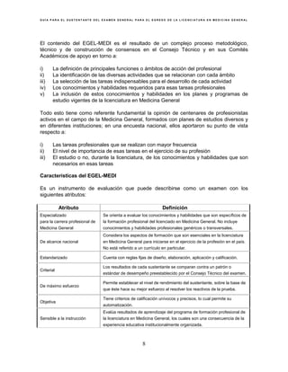 G U Í A P A R A E L S U S T E N T A N T E D E L E X A M E N G E N E R A L P A R A E L E G R E S O D E L A L I C E N C I A T U R A E N M E D I C I N A G E N E R A L
8
El contenido del EGEL-MEDI es el resultado de un complejo proceso metodológico,
técnico y de construcción de consensos en el Consejo Técnico y en sus Comités
Académicos de apoyo en torno a:
i) La definición de principales funciones o ámbitos de acción del profesional
ii) La identificación de las diversas actividades que se relacionan con cada ámbito
iii) La selección de las tareas indispensables para el desarrollo de cada actividad
iv) Los conocimientos y habilidades requeridos para esas tareas profesionales
v) La inclusión de estos conocimientos y habilidades en los planes y programas de
estudio vigentes de la licenciatura en Medicina General
Todo esto tiene como referente fundamental la opinión de centenares de profesionistas
activos en el campo de la Medicina General, formados con planes de estudios diversos y
en diferentes instituciones; en una encuesta nacional, ellos aportaron su punto de vista
respecto a:
i) Las tareas profesionales que se realizan con mayor frecuencia
ii) El nivel de importancia de esas tareas en el ejercicio de su profesión
iii) El estudio o no, durante la licenciatura, de los conocimientos y habilidades que son
necesarios en esas tareas
Características del EGEL-MEDI
Es un instrumento de evaluación que puede describirse como un examen con los
siguientes atributos:
Atributo Definición
Especializado
para la carrera profesional de
Medicina General
Se orienta a evaluar los conocimientos y habilidades que son específicos de
la formación profesional del licenciado en Medicina General. No incluye
conocimientos y habilidades profesionales genéricos o transversales.
De alcance nacional
Considera los aspectos de formación que son esenciales en la licenciatura
en Medicina General para iniciarse en el ejercicio de la profesión en el país.
No está referido a un currículo en particular.
Estandarizado Cuenta con reglas fijas de diseño, elaboración, aplicación y calificación.
Criterial
Los resultados de cada sustentante se comparan contra un patrón o
estándar de desempeño preestablecido por el Consejo Técnico del examen.
De máximo esfuerzo
Permite establecer el nivel de rendimiento del sustentante, sobre la base de
que éste hace su mejor esfuerzo al resolver los reactivos de la prueba.
Objetiva
Tiene criterios de calificación unívocos y precisos, lo cual permite su
automatización.
Sensible a la instrucción
Evalúa resultados de aprendizaje del programa de formación profesional de
la licenciatura en Medicina General, los cuales son una consecuencia de la
experiencia educativa institucionalmente organizada.
 