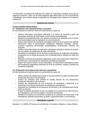 GUÍA PARA EL SUSTENTANTE DEL EXAMEN GENERAL PARA EL EGRESO DE LA LICENCIATURA EN PSICOLOGÍA
12
A continuación se señalan los aspectos por evaluar en cada área y subárea en las que se
organiza el examen. Cada uno de estos aspectos está relacionado con los conocimientos
y habilidades que requiere poseer el egresado en Psicología para iniciarse en el ejercicio
profesional.
Aspectos por evaluar
A EVALUACIÓN PSICOLÓGICA
A 1. Diagnóstico de comportamientos y procesos
En esta subárea se pretende medir si el sustentante es capaz de:
 Obtener información psicológica pertinente y el motivo de consulta a partir de
entrevistas, técnicas de observación e instrumentos especializados.
 Identificar la problemática del o los clientes con base en su demanda y en un marco
teórico-psicológico para la realización de una intervención.
 Aplicar instrumentos de evaluación psicológica (baterías de pruebas) para obtener
información sobre la personalidad, inteligencia, aptitudes, intereses, valores,
procesos cognitivos, emocionales, psicobiológicos, conductuales, etcétera, del
evaluado.
 Calificar cada instrumento de evaluación psicológica aplicado al cliente de acuerdo
con los criterios de calificación de cada instrumento.
 Interpretar los resultados de las técnicas e instrumentos de evaluación psicológica
empleados con el cliente de acuerdo con el abordaje teórico utilizado en cada una
de ellas.
 Elaborar un informe de evaluación diagnóstica a partir de la información obtenida en
las técnicas e instrumentos de evaluación psicológica empleadas.
 Sugerir de manera verbal o escrita estrategias de intervención psicológica a partir
de la evaluación diagnóstica realizada con el fin de mantener, mejorar o cambiar las
conductas existentes.
A 2. Evaluación de la intervención (eficacia y proyectos)
En esta subárea se pretende medir si el sustentante es capaz de:
 Utilizar criterios de calidad para evaluar si una intervención se aplica correctamente
(evaluación formativa o de procesos).
 Evaluar los procesos para predecir la posible eficacia de una intervención
(evaluación formativa o de procesos).
 Analizar los componentes de una evaluación de resultados y dictaminar si la
intervención fue exitosa (evaluación de resultados o desenlaces).
 Interpretar los resultados de la evaluación de procesos y de resultados para decidir
sobre su eficacia.
 Evaluar la posible aportación social y de calidad de un protocolo de intervención o
de investigación con el fin de aceptar o rechazar la propuesta.
 Identificar el impacto y los beneficios sociales de un protocolo de intervención o de
investigación aplicada (personales, grupales, organizacionales o comunitarios).
Bibliografía sugerida
Acevedo, I. A. (2000). El Proceso de la Entrevista: Conceptos y Modelos. Limusa, México.
 