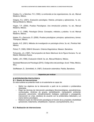 GUÍA PARA EL SUSTENTANTE DEL EXAMEN GENERAL PARA EL EGRESO DE LA LICENCIATURA EN PSICOLOGÍA
14
Grados, E.J. y Sánchez, F.E. (1993). La entrevista en las organizaciones, 2a. ed., Manual
Moderno, México.
Gregory, R.J. (2001). Evaluación psicológica. Historia, principios y aplicaciones, 1a. ed.,
Manual Moderno, México.
Hogan, T.P. (2004). Pruebas Psicológicas. Una introducción práctica. 1a. ed., Manual
Moderno, México.
Jerry, P. E. (1996). Psicología Clínica: Conceptos, métodos y práctica. 1a ed. Manual
Moderno, México.
Kaplan, R. y Saccuzzo, D. (2006). Pruebas psicológicas: principios, aplicaciones y temas.
Thompson, México.
Kazdin, A.E. (2001). Métodos de investigación en psicología clínica. 3a. ed., Prentice Hall-
México.
Pichot, P. (1995). DSM-IV Breviario. Criterios Diagnósticos. Masson, Barcelona.
Portuondo, J.A. (1997). Test proyectivo de Karen Machover de la Figura Humana. 7a. ed.
Madrid. Biblioteca Nueva.
Sattler, J.M. (1996). Evaluación Infantil. 3a. ed., Manual Moderno, México.
Sociedad Mexicana de Psicología (2010). Código ético del psicólogo, 5a ed. Trillas, México,
96 p.
Stufflebeam, D., Schinkfield, A. (1987). Evaluación sistemática. Paidós, Barcelona.
Aspectos por evaluar
B INTERVENCIÓN PSICOLÓGICA
B 1. Diseño de intervenciones
En esta subárea se pretende medir si el sustentante es capaz de:
 Definir los objetivos de la intervención a partir de la condición o problemática
detectada.
 Elegir las técnicas de intervención psicológica (fenomenológicas, psicodinámicas,
conductuales, dinámica de grupos, sensibilización, manipulación ambiental,
educación psicomotriz, retroalimentación biológica, publicidad y propaganda,
intervención en crisis, etcétera) de acuerdo con la problemática detectada y un
marco teórico psicológico.
 Elaborar el plan de intervención psicológica en función de su propósito y factibilidad
(prevención, tratamiento, rehabilitación, inserción, acompañamiento, etc.).
B 2. Realización de intervenciones
 