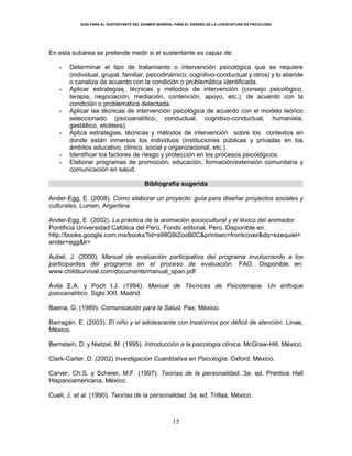 GUÍA PARA EL SUSTENTANTE DEL EXAMEN GENERAL PARA EL EGRESO DE LA LICENCIATURA EN PSICOLOGÍA
15
En esta subárea se pretende medir si el sustentante es capaz de:
 Determinar el tipo de tratamiento o intervención psicológica que se requiere
(individual, grupal, familiar, psicodinámico, cognitivo-conductual y otros) y lo atiende
o canaliza de acuerdo con la condición o problemática identificada.
 Aplicar estrategias, técnicas y métodos de intervención (consejo psicológico,
terapia, negociación, mediación, contención, apoyo, etc.), de acuerdo con la
condición o problemática detectada.
 Aplicar las técnicas de intervención psicológica de acuerdo con el modelo teórico
seleccionado (psicoanalítico, conductual, cognitivo-conductual, humanista,
gestáltico, etcétera).
 Aplica estrategias, técnicas y métodos de intervención sobre los contextos en
donde están inmersos los individuos (instituciones públicas y privadas en los
ámbitos educativo, clínico, social y organizacional, etc.).
 Identificar los factores de riesgo y protección en los procesos psicológicos.
 Elaborar programas de promoción, educación, formación/extensión comunitaria y
comunicación en salud.
Bibliografía sugerida
Ander-Egg, E. (2008). Como elaborar un proyecto: guía para diseñar proyectos sociales y
culturales. Lumen, Argentina
Ander-Egg, E. (2002). La práctica de la animación sociocultural y el léxico del animador.
Pontificia Universidad Católica del Perú, Fondo editorial, Perú. Disponible en:
http://books.google.com.mx/books?id=s99G9iZooB0C&printsec=frontcover&dq=ezequiel+
ander+egg&lr=
Aubel, J. (2000). Manual de evaluación participativa del programa involucrando a los
participantes del programa en el proceso de evaluación. FAO. Disponible en:
www.childsurvival.com/documents/manual_span.pdf
Ávila E.A. y Poch I.J. (1994). Manual de Técnicas de Psicoterapia. Un enfoque
psicoanalítico. Siglo XXI, Madrid.
Baena, G. (1989). Comunicación para la Salud. Pax, México.
Barragán, E. (2003). El niño y el adolescente con trastornos por déficit de atención. Linae,
México.
Bernstein, D. y Nietzel, M. (1995). Introducción a la psicología clínica. McGraw-Hill, México.
Clark-Carter, D. (2002) Investigación Cuantitativa en Psicología. Oxford, México.
Carver, Ch.S. y Scheier, M.F. (1997). Teorías de la personalidad. 3a. ed. Prentice Hall
Hispanoamericana, México.
Cueli, J. et al. (1990). Teorías de la personalidad. 3a. ed. Trillas, México.
 