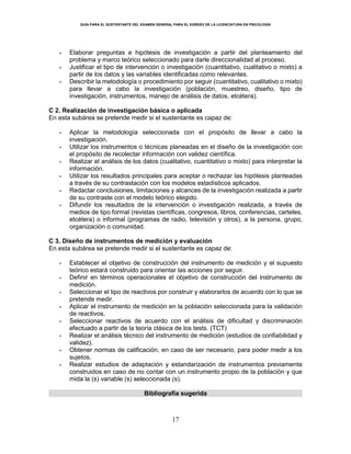 GUÍA PARA EL SUSTENTANTE DEL EXAMEN GENERAL PARA EL EGRESO DE LA LICENCIATURA EN PSICOLOGÍA
17
 Elaborar preguntas e hipótesis de investigación a partir del planteamiento del
problema y marco teórico seleccionado para darle direccionalidad al proceso.
 Justificar el tipo de intervención o investigación (cuantitativo, cualitativo o mixto) a
partir de los datos y las variables identificadas como relevantes.
 Describir la metodología o procedimiento por seguir (cuantitativo, cualitativo o mixto)
para llevar a cabo la investigación (población, muestreo, diseño, tipo de
investigación, instrumentos, manejo de análisis de datos, etcétera).
C 2. Realización de investigación básica o aplicada
En esta subárea se pretende medir si el sustentante es capaz de:
 Aplicar la metodología seleccionada con el propósito de llevar a cabo la
investigación.
 Utilizar los instrumentos o técnicas planeadas en el diseño de la investigación con
el propósito de recolectar información con validez científica.
 Realizar el análisis de los datos (cualitativo, cuantitativo o mixto) para interpretar la
información.
 Utilizar los resultados principales para aceptar o rechazar las hipótesis planteadas
a través de su contrastación con los modelos estadísticos aplicados.
 Redactar conclusiones, limitaciones y alcances de la investigación realizada a partir
de su contraste con el modelo teórico elegido.
 Difundir los resultados de la intervención o investigación realizada, a través de
medios de tipo formal (revistas científicas, congresos, libros, conferencias, carteles,
etcétera) o informal (programas de radio, televisión y otros), a la persona, grupo,
organización o comunidad.
C 3. Diseño de instrumentos de medición y evaluación
En esta subárea se pretende medir si el sustentante es capaz de:
 Establecer el objetivo de construcción del instrumento de medición y el supuesto
teórico estará construido para orientar las acciones por seguir.
 Definir en términos operacionales el objetivo de construcción del instrumento de
medición.
 Seleccionar el tipo de reactivos por construir y elaborarlos de acuerdo con lo que se
pretende medir.
 Aplicar el instrumento de medición en la población seleccionada para la validación
de reactivos.
 Seleccionar reactivos de acuerdo con el análisis de dificultad y discriminación
efectuado a partir de la teoría clásica de los tests. (TCT)
 Realizar el análisis técnico del instrumento de medición (estudios de confiabilidad y
validez).
 Obtener normas de calificación, en caso de ser necesario, para poder medir a los
sujetos.
 Realizar estudios de adaptación y estandarización de instrumentos previamente
construidos en caso de no contar con un instrumento propio de la población y que
mida la (s) variable (s) seleccionada (s).
Bibliografía sugerida
 
