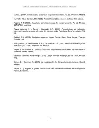 GUÍA PARA EL SUSTENTANTE DEL EXAMEN GENERAL PARA EL EGRESO DE LA LICENCIATURA EN PSICOLOGÍA
19
Muñiz, J. (1997). Introducción a la teoría de respuesta a los ítems. 1a. ed., Pirámide, Madrid.
Nunnally, J.C. y Berstein, I.H. (1995). Teoría Psicométrica. 3a. ed., McGraw-Hill, México.
Pagano R. R (2008). Estadística para las ciencias del comportamiento. 7a. ed. México:
CENGAGE- Learning.
Reyes Lagunes, I. y García y Barragán, L.F. (2008). Procedimiento de validación
psicométrica culturalmente relevante: Un ejemplo en La Psicología Social en México. Vol.
XII.
Salkind, N.J. (2009). Exploring research. Upper Saddle River, New Jersey, Pearson
Prentice Hall.
Shaugnessy, J.J., Zechmeister, E. B. y Zechmeister, J.S. (2007). Métodos de investigación
en Psicología. 7a. ed., McGraw- Hill, México.
Siegel, S. y Castellan, N.J. (1995). Estadística no paramétrica aplicada a las ciencias de la
conducta. Trillas, México.
Sociedad Mexicana de Psicología (2010). Código ético del psicólogo, 5a ed. Trillas, México,
96 p.
Somer, B. y Sommer, R. (2001). La Investigación del Comportamiento Humano. Oxford,
México.
Taylor, S.J. y Bogdan, R. (1992). Introducción a los Métodos Cualitativos de Investigación.
Paidós, Barcelona.
 
