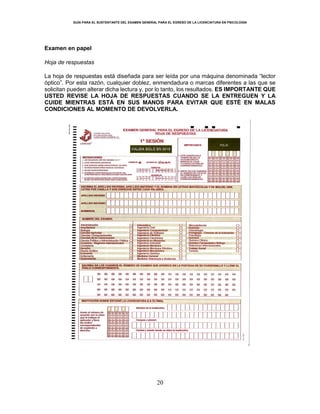 GUÍA PARA EL SUSTENTANTE DEL EXAMEN GENERAL PARA EL EGRESO DE LA LICENCIATURA EN PSICOLOGÍA
20
Examen en papel
Hoja de respuestas
La hoja de respuestas está diseñada para ser leída por una máquina denominada “lector
óptico”. Por esta razón, cualquier doblez, enmendadura o marcas diferentes a las que se
solicitan pueden alterar dicha lectura y, por lo tanto, los resultados. ES IMPORTANTE QUE
USTED REVISE LA HOJA DE RESPUESTAS CUANDO SE LA ENTREGUEN Y LA
CUIDE MIENTRAS ESTÁ EN SUS MANOS PARA EVITAR QUE ESTÉ EN MALAS
CONDICIONES AL MOMENTO DE DEVOLVERLA.
 
