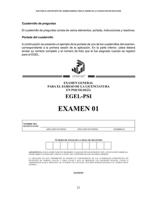 GUÍA PARA EL SUSTENTANTE DEL EXAMEN GENERAL PARA EL EGRESO DE LA LICENCIATURA EN PSICOLOGÍA
21
Cuadernillo de preguntas
El cuadernillo de preguntas consta de varios elementos: portada, instrucciones y reactivos.
Portada del cuadernillo
A continuación se presenta un ejemplo de la portada de uno de los cuadernillos del examen,
correspondiente a la primera sesión de la aplicación. En la parte inferior, usted deberá
anotar su nombre completo y el número de folio que le fue asignado cuando se registró
para el EGEL.
EXAMEN GENERAL
PARA EL EGRESO DE LA LICENCIATURA
EN PSICOLOGÍA
EGEL-PSI
EXAMEN 01
NOMBRE DEL
SUSTENTANTE:
APELLIDO PATERNO APELLIDO MATERNO NOMBRE(S)
NÚMERO DE FOLIO DE LA HOJA DE REGISTRO
ADVERTENCIA: QUEDA ESTRICTAMENTE PROHIBIDO CUALQUIER TIPO DE REPRODUCCIÓN, EXPLOTACIÓN COMERCIAL,
INTERCAMBIO O ALTERACIÓN, PARCIAL O TOTAL, DEL CONTENIDO DE ESTE MATERIAL IMPRESO.
LA VIOLACIÓN DE ESTA PROHIBICIÓN SE PONDRÁ EN CONOCIMIENTO DE LAS AUTORIDADES COMPETENTES SIN
EXCEPCIÓN DE PERSONA ALGUNA Y DARÁ LUGAR A QUE SE IMPONGAN LAS SANCIONES PENALES, CIVILES O
ADMINISTRATIVAS QUE PROCEDAN, DE ACUERDO CON LAS LEYES, TRATADOS INTERNACIONALES Y EL CÓDIGO PENAL
FEDERAL.
EGPSI/01
 