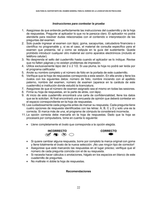 GUÍA PARA EL SUSTENTANTE DEL EXAMEN GENERAL PARA EL EGRESO DE LA LICENCIATURA EN PSICOLOGÍA
22
Instrucciones para contestar la prueba
1. Asegúrese de que entiende perfectamente las instrucciones del cuadernillo y de la hoja
de respuestas. Pregunte al aplicador lo que no le parezca claro. El aplicador no podrá
atenderle para resolver dudas relacionadas con el contenido e interpretación de las
preguntas del examen.
2. Solo puede ingresar al examen con lápiz, goma, sacapuntas, calculadora financiera o
científica no programable y, si es el caso, el material de consulta específico para el
examen que presenta, tal y como se estipula en la guía del sustentante. Queda
prohibido introducir cualquier otro material así como aparatos electrónicos (incluido el
teléfono celular).
3. No desprenda el sello del cuadernillo hasta cuando el aplicador se lo indique. Revise
que no falten páginas y no existan problemas de impresión.
4. Utilice exclusivamente lápiz del 2 o 2 1/2. Si usa pluma, la hoja no podrá ser leída por
el programa calificador.
5. Anote su nombre completo y el número de folio en la portada de este cuadernillo.
6. Verifique que la hoja de respuestas corresponda a esta sesión. En ella anote y llene los
óvalos con los siguientes datos: número de folio, nombre iniciando con el apellido
paterno, nombre del examen, número de examen (aparece en la carátula de este
cuadernillo) e institución donde estudió la licenciatura.
7. Asegúrese de que el número de examen asignado sea el mismo en todas las sesiones.
8. Firme su hoja de respuestas, en la parte de atrás, con lápiz.
9. Al inicio de este cuadernillo encontrará una carta de confidencialidad, llene los datos
que se le solicitan. Al final encontrará una encuesta de opinión que deberá contestar en
el espacio correspondiente en la hoja de respuestas.
10. Lea cuidadosamente cada pregunta antes de marcar su respuesta. Cada pregunta tiene
cuatro opciones de respuesta identificadas con las letras: A, B, C y D y solo una es la
correcta. Si marca más de una, el programa de cómputo la considerará incorrecta.
11. La opción correcta debe marcarla en la hoja de respuestas. Dado que la hoja se
procesará por computadora, tome en cuenta lo siguiente:
 Llene completamente el óvalo que corresponda a la opción elegida.
INCORRECTO CORRECTO
 Si quiere cambiar alguna respuesta, borre por completo la marca original con goma
y llene totalmente el óvalo de la nueva selección. ¡No use ningún tipo de corrector!
 Asegúrese que está marcando las respuestas en el lugar preciso; verifique que el
número de cada pregunta coincida con el de su respuesta.
 Si necesita hacer cálculos o anotaciones, hágalo en los espacios en blanco de este
cuadernillo de preguntas.
 No maltrate ni doble la hoja de respuestas.
Recomendaciones
 