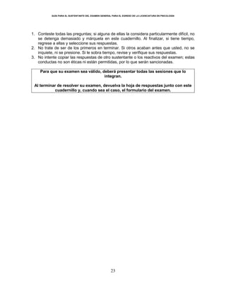 GUÍA PARA EL SUSTENTANTE DEL EXAMEN GENERAL PARA EL EGRESO DE LA LICENCIATURA EN PSICOLOGÍA
23
1. Conteste todas las preguntas; si alguna de ellas la considera particularmente difícil, no
se detenga demasiado y márquela en este cuadernillo. Al finalizar, si tiene tiempo,
regrese a ellas y seleccione sus respuestas.
2. No trate de ser de los primeros en terminar. Si otros acaban antes que usted, no se
inquiete, ni se presione. Si le sobra tiempo, revise y verifique sus respuestas.
3. No intente copiar las respuestas de otro sustentante o los reactivos del examen; estas
conductas no son éticas ni están permitidas, por lo que serán sancionadas.
Para que su examen sea válido, deberá presentar todas las sesiones que lo
integran.
Al terminar de resolver su examen, devuelva la hoja de respuestas junto con este
cuadernillo y, cuando sea el caso, el formulario del examen.
 