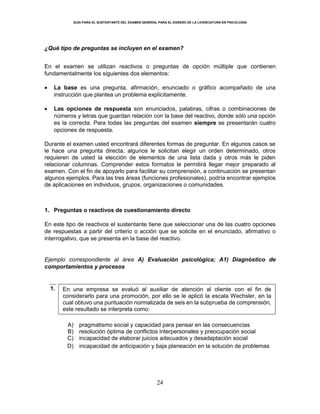 GUÍA PARA EL SUSTENTANTE DEL EXAMEN GENERAL PARA EL EGRESO DE LA LICENCIATURA EN PSICOLOGÍA
24
¿Qué tipo de preguntas se incluyen en el examen?
En el examen se utilizan reactivos o preguntas de opción múltiple que contienen
fundamentalmente los siguientes dos elementos:
 La base es una pregunta, afirmación, enunciado o gráfico acompañado de una
instrucción que plantea un problema explícitamente.
 Las opciones de respuesta son enunciados, palabras, cifras o combinaciones de
números y letras que guardan relación con la base del reactivo, donde sólo una opción
es la correcta. Para todas las preguntas del examen siempre se presentarán cuatro
opciones de respuesta.
Durante el examen usted encontrará diferentes formas de preguntar. En algunos casos se
le hace una pregunta directa, algunos le solicitan elegir un orden determinado, otros
requieren de usted la elección de elementos de una lista dada y otros más le piden
relacionar columnas. Comprender estos formatos le permitirá llegar mejor preparado al
examen. Con el fin de apoyarlo para facilitar su comprensión, a continuación se presentan
algunos ejemplos. Para las tres áreas (funciones profesionales), podría encontrar ejemplos
de aplicaciones en individuos, grupos, organizaciones o comunidades.
1. Preguntas o reactivos de cuestionamiento directo
En este tipo de reactivos el sustentante tiene que seleccionar una de las cuatro opciones
de respuestas a partir del criterio o acción que se solicite en el enunciado, afirmativo o
interrogativo, que se presenta en la base del reactivo.
Ejemplo correspondiente al área A) Evaluación psicológica; A1) Diagnóstico de
comportamientos y procesos
1. En una empresa se evaluó al auxiliar de atención al cliente con el fin de
considerarlo para una promoción, por ello se le aplicó la escala Wechsler, en la
cual obtuvo una puntuación normalizada de seis en la subprueba de comprensión,
este resultado se interpreta como:
A) pragmatismo social y capacidad para pensar en las consecuencias
B) resolución óptima de conflictos interpersonales y preocupación social
C) incapacidad de elaborar juicios adecuados y desadaptación social
D) incapacidad de anticipación y baja planeación en la solución de problemas
 