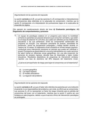 GUÍA PARA EL SUSTENTANTE DEL EXAMEN GENERAL PARA EL EGRESO DE LA LICENCIATURA EN PSICOLOGÍA
25
Argumentación de las opciones de respuesta
La opción correcta es la C, ya que las opciones A y B corresponden a interpretaciones
de puntuaciones altas obtenidas en la subprueba de comprensión, mientras que la
opción D corresponde a la interpretación de puntuaciones bajas en la subprueba de
ensamble de objetos.
Otro ejemplo de cuestionamiento directo del área A) Evaluación psicológica; A1)
Diagnóstico de comportamientos y procesos
1. Un equipo de psicólogos colabora en un programa para reducir la morbilidad
primaria en pacientes con psicosis temprana que consumen cannabis y que están
en el rango de edad de 15 a 24 años, los cuales son referidos por las instituciones
educativas a las que pertenecen. Entre los componentes asistenciales del
programa se incluyen: una valoración ambulante de jóvenes, actividades de
prevención, clínica de recuperación prolongada y trabajo familiar durante un
máximo de 18 meses. El tratamiento inicial consistirá en brindar terapia cognitivo-
conductual como intervención temprana en psicosis que puede ser individual o
grupal. El programa se desarrollará en una zona metropolitana con cuatro servicios
de salud mental en diferentes zonas geográficas, con una alta proporción de
personas de escasos ingresos, elevada tasa de desempleo y bajos niveles
educativos. Resultados estadísticos de programas de intervención similares
reportan una tasa de abandono del 38% después del tratamiento inicial.
¿Cuál es el principal factor de riesgo para lograr el compromiso con el tratamiento?
A) La zona geográfica
B) Los bajos ingresos
C) El modelo ambulatorio
D) La negación del problema
Argumentación de las opciones de respuesta
La opción correcta es D, ya que al haber sido referidos los pacientes por una institución
el paciente no se responsabiliza del problema y por ende, es difícil que se comprometa.
Las opciones A y B no representan un factor de riesgo inherente para la pérdida del
compromiso del joven con el tratamiento, mientras que la opción C podría ser una
fortaleza en este programa, debido a que el servicio clínico de intervención psicológica
es prolongado
 